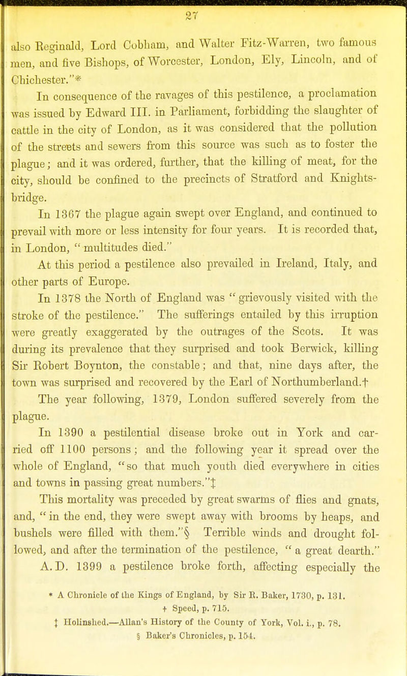 Q7 /C 1 also Reginald, Lord Cobhain, and Walter Fitz-Warren, two famous men, and five Bishops, of Worcester, London, Ely, Lincoln, and of Chichester.* In consequence of the ravages of this pestilence, a proclamation was issued by Edward III. in Parliament, forbidding the slaughter of cattle in the city of London, as it was considered that the pollution of the streets and sewers from this source was such as to foster the plague; and it was ordered, further, that the killing of meat, for the city, should be confined to the precincts of Stratford and Knights- bridge. In 1367 the plague again swept over England, and continued to prevail with more or less intensity for four years. It is recorded that, in London,  multitudes died. At this period a pestilence also prevailed in Ireland, Italy, and other parts of Europe. In 1378 the North of England was  grievously visited with the stroke of the pestilence. The sufferings entailed by this irruption were greatly exaggerated by the outrages of the Scots. It was during its prevalence that they surprised and took Berwick, killing Sir Robert Boynton, the constable; and that, nine days after, the town was surprised and recovered by the Earl of Northumberland^ The year following, 1379, London suffered severely from the plague. In 1390 a pestilential disease broke out in York and car- ried off 1100 persons; and the following year it spread over the whole of England, so that much youth died everywhere in cities and towns in passing great numbers.J This mortality was preceded by great swarms of flies and gnats, and,  in the end, they were swept away with brooms by heaps, and bushels were filled with them.§ Terrible winds and drought fol- lowed, and after the termination of the pestilence,  a great dearth. A. D. 1399 a pestilence broke forth, affecting especially the * A Chronicle of the Kings of England, by Sir E. Baker, 1730, p. 131. + Speed, p. 715. \ Holinshed.—Allan's History of the County of York, Vol. i., p. 78. § Baker's Chronicles, p. 154.
