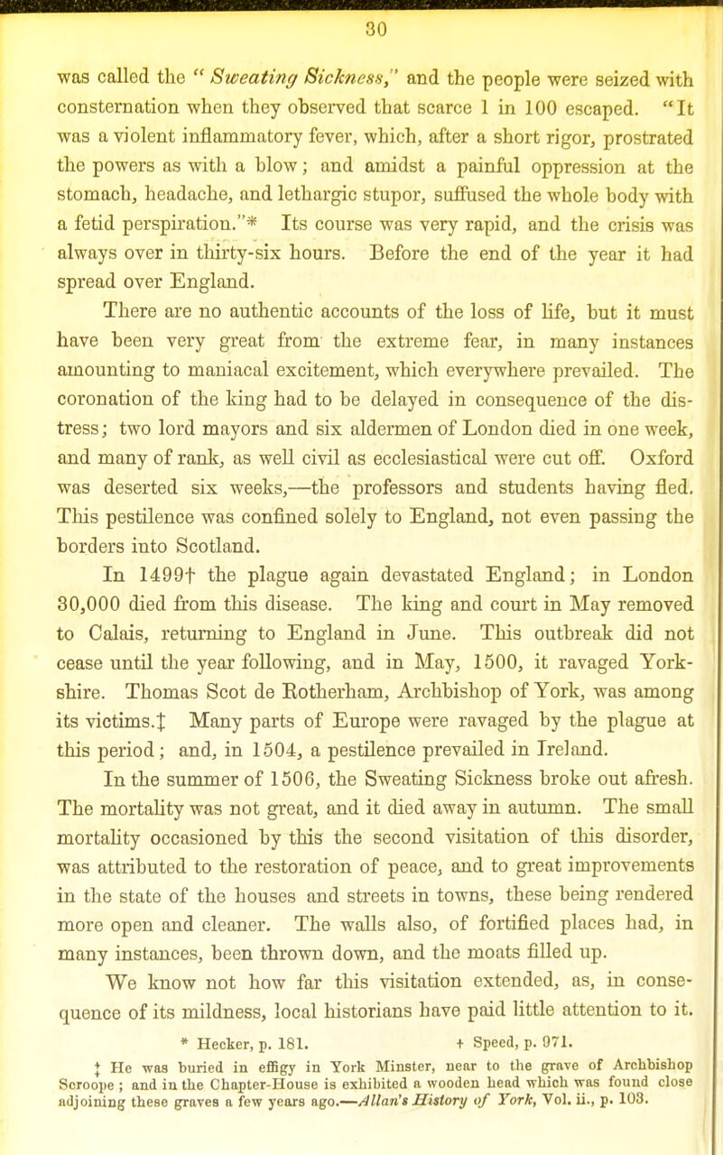 was called the  Sweating Sickness,' and the people were seized with consternation when they observed that scarce 1 in 100 escaped. It was a violent inflammatory fever, which, after a short rigor, prostrated the powers as with a blow; and amidst a painful oppression at the stomach, headache, and lethargic stupor, suffused the whole body with a fetid perspiration.* Its course was very rapid, and the crisis was always over in thirty-six hours. Before the end of the year it had spread over England. There are no authentic accounts of the loss of life, but it must have been very great from the extreme fear, in many instances amounting to maniacal excitement, which everywhere prevailed. The coronation of the king had to be delayed in consequence of the dis- tress; two lord mayors and six aldermen of London died in one week, and many of rank, as well civil as ecclesiastical were cut off. Oxford was deserted six weeks,—the professors and students having fled. This pestilence was confined solely to England, not even passing the borders into Scotland. In 1499f the plague again devastated England; in London 30,000 died from this disease. The king and court in May removed to Calais, returning to England in June. This outbreak did not cease until the year following, and in May, 1500, it ravaged York- shire. Thomas Scot de Rotherham, Archbishop of York, was among its victims.^ Many parts of Europe were ravaged by the plague at this period; and, in 1504, a pestilence prevailed in Ireland. In the summer of 1506, the Sweating Sickness broke out afresh. The mortality was not great, and it died away in autumn. The small mortality occasioned by this the second visitation of this disorder, was attributed to the restoration of peace, and to great improvements in the state of the houses and streets in towns, these being rendered more open and cleaner. The walls also, of fortified places had, in many instances, been thrown down, and the moats filled up. We know not how far this visitation extended, as, in conse- quence of its mildness, local historians have paid little attention to it. * Hecker, p. 181. + Speed, p. 971. J He was buried in effigy in York Minster, near to the grave of Archbishop Soroope ; and in the Chapter-House is exhibited a wooden head which was found close adjoining these graves a few years ago.—Allan's History of York, Vol. ii., p. 108.