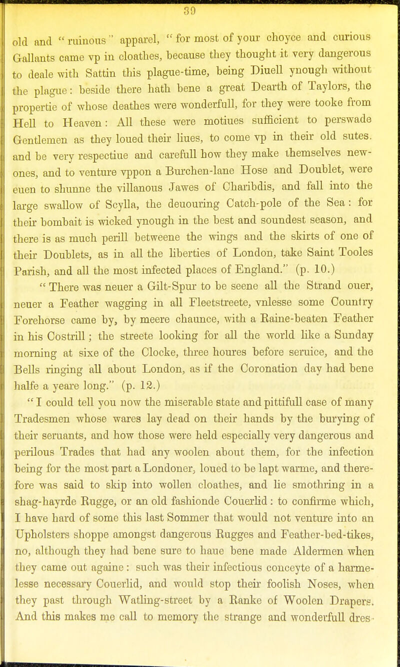 old and  ruinous  apparel,  for most of your choyce and curious Gallants came vp in cloatlies, because they thought it very dangerous to deale with Sattin this plague-time, being Diuell ynough without the plague: beside there hath bene a great Dearth of Taylors, the propertie of whose deathes were wonderfull, for they were tooke from Hell to Heaven: All these were motiues sufficient to perswade Gentlemen as they loued their Hues, to come vp in their old sutes. and be very respectiue and carefull bow they make themselves new- ones, and to venture vppon a Burchen-lane Hose and Doublet, were euen to shunne the villanous Jawes of Oharibdis, and fall into the large swallow of Scylla, the deuouring Catch-pole of the Sea: for their bomb ait is wicked ynough in the best and soundest season, and there is as much perill betweene the wings and the skirts of one of their Doublets, as in all the liberties of London, take Saint Tooles Parish, and all the most infected places of England. (p. 10.)  There was neuer a Gilt-Spur to be seene all the Strand ouer, neuer a Feather wagging in all Fleetstreete, vnlesse some Country Forehorse came by, by meere chaunce, with a Eaine-beaten Feather in his Costrill; the streete looking for all the world like a Sunday morning at sixe of the Clocke, three houres before seruice, and the Bells ringing all about London, as if the Coronation day had bene halfe a yeare long. (p. 12.)  I could tell you now the miserable state and pittifull case of many Tradesmen whose wares lay dead on their hands by the burying of their seruants, and how those were held especially very dangerous and perilous Trades that had any woolen about them, for the infection being for the most part a Londoner, loued to be lapt warme, and there- fore was said to skip into wollen cloathes, and lie smothring in a shag-hayrde Rugge, or an old fashionde Couerlid: to confirme which, I have hard of some this last Sommer that would not venture into an Upholsters shoppe amongst dangerous Rugges and Feather-bed-tikes, no, although they had bene sure to haue bene made Aldermen when they came out againe: such was their infectious conceyte of a harme- lesse necessary Couerlid, and would stop their foolish Noses, when they past through Watling-street by a Ranke of Woolen Drapers. And this makes me call to memory the strange and wonderfull dres ■