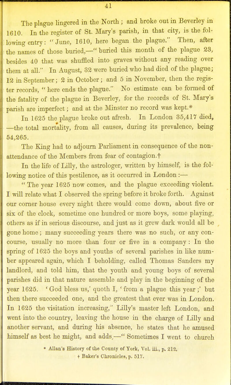 The plague lingered in the North ; and broke out in Beverley in 1610. In the register of St. Mary's parish, in that city, is the fol- lowing entry: June, 1610, here hegan the plague. Then, after the names of those buried,— buried this month of the plague 23, besides 40 that was shuffled into graves without any reading over them at all. In August, 32 were buried who had died of the plague; 12 in September; 2 in October ; and 5 in November, then the regis- ter records,  here ends the plague. No estimate can be formed of the fatality of the plague in Beverley, for the records of St. Mary's parish are imperfect; and at the Minster no record was kept* In 1625 the plague broke out afresh. In London 35,417 died, —the total mortality, from all causes, during its prevalence, being 54,265. The King had to adjourn Parliament in consequence of the non- attendance of the Members from fear of contagion.f In the life of Lilly, the astrologer, written by himself, is the fol- lowing notice of this pestilence, as it occurred in London:—  The year 1625 now comes, and the plague exceeding violent. I will relate what I observed the spring before it broke forth. Against our corner house every night there would come down, about five or six of the clock, sometime one hundred or more boys, some playing, others as if in serious discourse, and just as it grew dark would all be gone home; many succeeding years there was no such, or any con- course, usually no more than four or five in a company : In the spring of 1625 the boys and youths of several parishes in like num- ber appeared again, which I beholding, called Thomas Sanders my landlord, and told him, that the youth and young boys of several parishes did in that nature assemble and play in the beginning of the year 1625. ' God bless us,' quoth I, ' from a plague this year;' but then there succeeded one, and the greatest that ever was in London. In 1625 the visitation increasing, Lilly's master left London, and went into the country, leaving the house in the charge of Lilly and another servant, and during his absence, he states that he amused himself as best he might, and adds,— Sometimes I went to church * Allan's History of the County of York, Vol. iii., p. 212, + Baker's Chronicles, p. 517.
