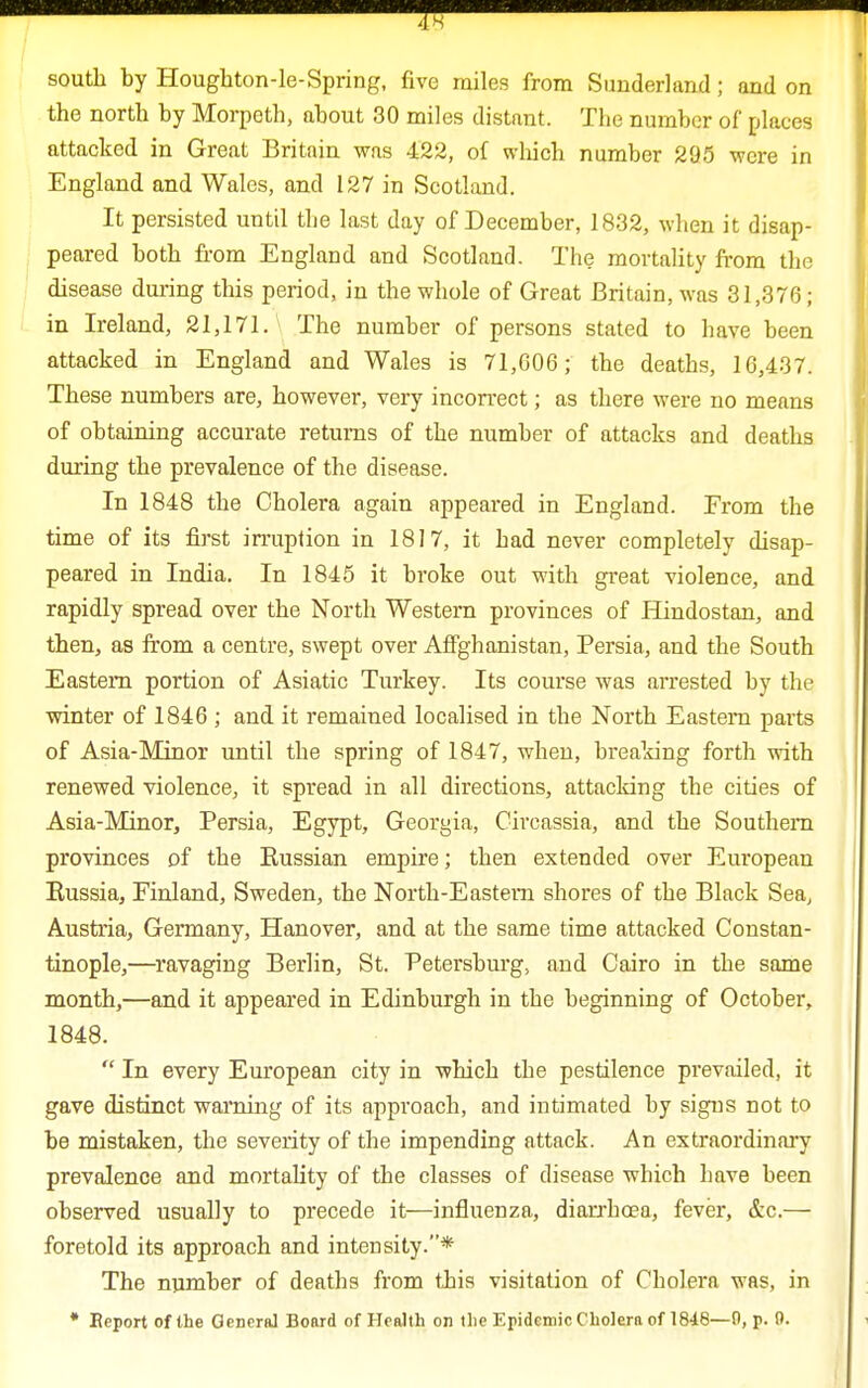 south by Houghton-le-Spring, five miles from Sunderland; and on the north by Morpeth, about 30 miles distant. The number of places attacked in Great Britain was 422, of which number 295 were in England and Wales, and 127 in Scotland. It persisted until the last day of December, 1832, when it disap- peared both from England and Scotland. The mortality from the disease during this period, in the whole of Great Britain, was 31,376; in Ireland, 21,171. The number of persons stated to have been attacked in England and Wales is 71,006; the deaths, 16,437. These numbers are, however, very incorrect; as there were no means of obtaining accurate returns of the number of attacks and deaths during the prevalence of the disease. In 1848 the Cholera again appeared in England. From the time of its first irruption in 1817, it had never completely disap- peared in India. In 1845 it broke out with great violence, and rapidly spread over the North Western provinces of Hindostan, and then, as from a centre, swept over Affghanistan, Persia, and the South Eastern portion of Asiatic Turkey. Its course was arrested by the winter of 1846 ; and it remained localised in the North Eastern parts of Asia-Minor until the spring of 1847, when, breaking forth with renewed violence, it spread in all directions, attacking the cities of Asia-Minor, Persia, Egypt, Georgia, Cireassia, and the Southern provinces of the Russian empire; then extended over European Russia, Finland, Sweden, the North-Eastern shores of the Black Sea, Austria, Germany, Hanover, and at the same time attacked Constan- tinople,—ravaging Berlin, St. Petersburg, and Cairo in the same month,—and it appeared in Edinburgh in the beginning of October, 1848.  In every European city in which the pestilence prevailed, it gave distinct warning of its approach, and intimated by signs not to be mistaken, the severity of the impending attack. An extraordinary prevalence and mortality of the classes of disease which have been observed usually to precede it—influenza, diarrhoea, fever, &c.— foretold its approach and intensity.* The number of deaths from this visitation of Cholera was, in