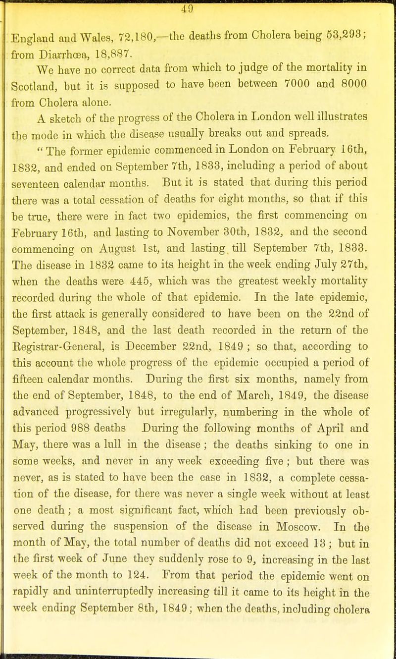 England and Wales, 72,180 —the deaths from Cholera being 53,293; from Diarrhoea, 18,887. We have no correct data from which to judge of the mortality in Scotland, but it is supposed to have been between 7000 and 8000 from Cholera alone. A sketch of the progress of the Cholera in London well illustrates the mode in which the disease usually breaks out and spreads.  The former epidemic commenced in London on February 16th, 1832, and ended on September 7th, 1833, including a period of about seventeen calendar months. But it is stated that during this period there was a total cessation of deaths for eight months, so that if this be true, there were in fact two epidemics, the first commencing on February 16th, and lasting to November 30th, 1832, and the second commencing on August 1st, and lasting till September 7th, 1833. The disease in 1832 came to its height in the week ending July 27th, when the deaths were 445, which was the greatest weekly mortality recorded during the whole of that epidemic. In the late epidemic, the first attack is generally considered to have been on the 22nd of September, 1848, and the last death recorded in the return of the Kegistrar-General, is December 22nd, 1849 ; so that, according to this account the whole progress of the epidemic occupied a period of fifteen calendar months. During the first six months, namely from the end of September, 1848, to the end of March, 1849, the disease advanced progressively but irregularly, numbering in the whole of this period 988 deaths During the following months of April and May, there was a lull in the disease; the deaths sinking to one in some weeks, and never in any week exceeding five ; but there was never, as is stated to have been the case in 1832, a complete cessa- tion of tbe disease, for there was never a single week without at least one death; a most sigmficant fact, which had been previously ob- served during the suspension of the disease in Moscow. In the month of May, the total number of deaths did not exceed 13 ; but in the first week of June they suddenly rose to 9, increasing in the last week of the month to 124. From that period the epidemic went on rapidly and uninterruptedly increasing till it came to its height in the week ending September 8th, 1849; when tbe deaths, including cholera