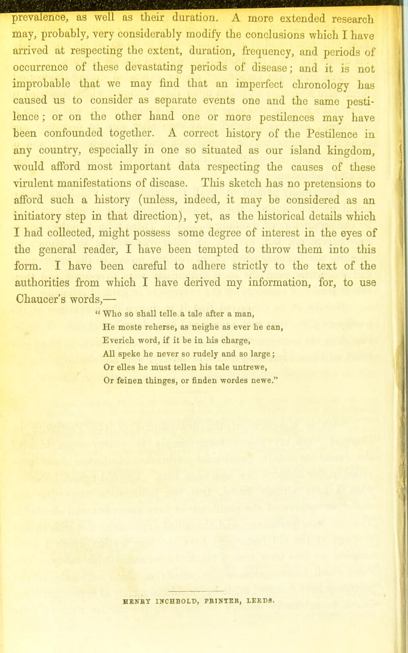 prevalence, as well as their duration. A more extended research may, probably, very considerably modify the conclusions which I have arrived at respecting the extent, duration, frequency, and periods of occurrence of these devastating periods of disease; and it is not improbable that we may find that an imperfect chronology has caused us to consider as separate events one and the same pesti- lence ; or on the other hand one or more pestilences may have been confounded together. A correct history of the Pestilence in any country, especially in one so situated as our island kingdom, would afford most important data respecting the causes of these virulent manifestations of disease. This sketch has no pretensions to afford such a history (unless, indeed, it may be considered as an initiatory step in that direction), yet, as the historical details which I had collected, might possess some degree of interest in the eyes of the general reader, I have been tempted to throw them into this form. I have been careful to adhere strictly to the text of the authorities from which I have derived my information, for, to use Chaucer's words,—  Who so shall telle a tale after a man, He moste reherse, as neighe as ever lie can, Everich word, if it be in his charge, All speke he never so rudely and so large ; Or elles he must tellen his tale untrewe, Or feinen thinges, or linden wordes newe.