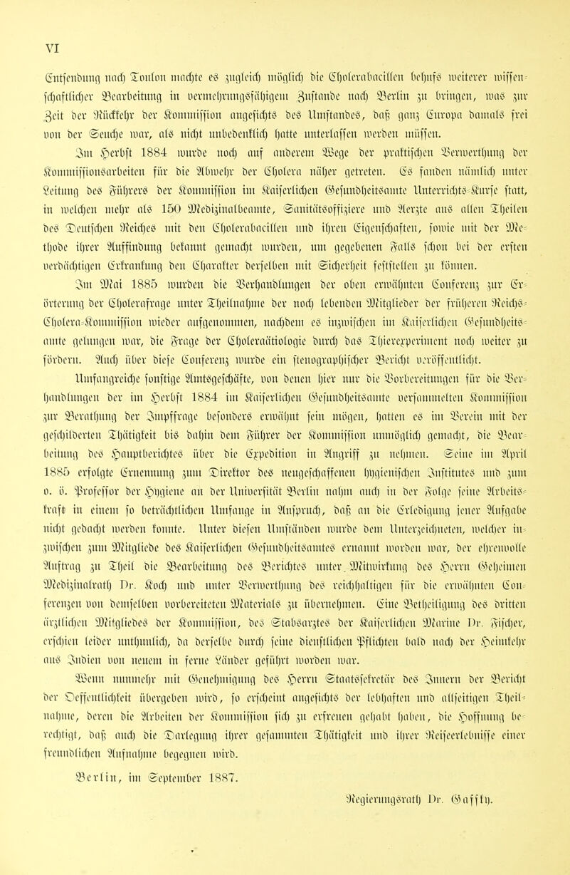 (Jntfcnbunn tiorf) ^^oulon iiinrf)te ,>ug(cid) luöntid) bte S()oIertttinctfien bcTjufiS luettcvev miffcn- frf)aftüd)ev SBcnvkttiing in iiermcl)vmu>^fä()ii]cm 3ft'wbe mid) ^txün jit bvincjcn, uniö jnv 3eit bcv 3fiidfe()v bcv ß'omnuifton nni]cfirf)ts? be^ Umftanbc^, ba^ (jaitj ßuvopn baimiK^ frei non ber ©eurf)e \mx, aii mijt luibebenHirf) fjatte untevlnffeu werben nuiffen. 3ni iperbft 1884 umvbe iiori) luif anbevem 3Bege bev praftifiljcn iH'ruievt()unn ber S'onimiffion^nvbeiten für btc 2lbiiie()r ber (5f)o(cra nti()er getreten. fanbcn ntiinliri) nnter Leitung bec y^iifjrerei ber Itoniniiffion im Ä'aifertid)en ®efunb()eit^^omte Unterririjt^^^urfe ftiUt, in iiiclrf)en nte()r aU 150 ä)Zebijinal6eninte, @iinitätciofft,^iere unb 5(erjte an§ nUen Sljeilen be^ ®entfrt)en 'f}?eirf)e£< mit ben (Sf)oterabaciUen unb ifjren (5igenfd)aften, foiuie mit ber 9}ie= tljobe i()rer 3(uffinbung bcfannt gemarf)t nntrben, um gegebenen (Vnllci ]d)on bei ber erften iierbärf)tigen Cirfrnnfnug ben (2()artifter berfetben mit (Sicf)er[)eit feftfteUeu ju fönnen. 3m 9J?ai 1885 umrben bie 93erljnnblungen ber oben ernuifjutcn (iouferenj jnr (Bv-- örterung ber (Efjolertifriige nnter Xt^eitunfjuie ber norf) tebenben 3Jiitgüeber ber frii()ercu 9\eirf)ei= (Sdotern^S'ommtfiinn luieber aufgenommen, narf)bem ect ingunfrfjen im Äaiferlirfjeu ftV^funbljeit^-- amte gelungen war, bie Srage ber (Sfjoteroätiologie burd) baö S^fjtere^-periuunit nocl) weiter ,^u förbevn. üindj über biefe lionferenj würbe ein ftenograpfjtfrfjer 'i3evirf)t ua'öffoutlid)t. Umfangreirf)e fonftige 9tmt2igefd)äfte, non beuen Ijier nur bie iun-bereitungen für bie In-r^ I)anb(ungen ber im iperOft 1884 im ^aiferlidjen ®efnnb()eit'Samte uerfanunelten &mmiffion gnr 93erat()nug ber 3mpffrage befonber^ erwäljnt fein mögen, (jatteu ec« im 9?eroin mit ber gefd)itberteu üljätigfeit biö ba()in bem g^üfjrer ber ^ommiffton numögliif) geuuidjt, bie 9.V'ar= beifnng bei? §auptberid)teei über bie (Sfpebition in Eingriff .yi ne()men. Seine im 5(pril 1885 erfolgte tSrueunung ,5um 'Direftor beö nengefd)affeneu ()l)gienifd)en ^nftitute^^ unb jum 0. ö. ^>rofeffor ber i^ijgtene an ber llninerfität ^Berlin nnfjm and) in ber j\o(ge feine Slrbeitö- traft in einem fo beträd)tlid)en Umfange in 9lufprnd), ba(3 an bie (irlebignng jener ^{nfgabe nidjt gebad)t werben tonnte. Unter biefen Umftänben iintrbe bem Uuter^eidjueten, nieldjer in- jwifdjen jnm DJJttgtiebe beö Snifertid^en (Mefnubf)eit§amteö ernannt worben war, ber e()veuool(e 9(nftvag .^n 3;(jett bie 33eorbeitnng beci 53ertd)te^^ nuter. 9}fitwivfung bed i>erru (Mel)eimen 9Jiebi^inaIrat() Dr. ^od) nnb nnter i^erwertfjuug be^^ reidj()attigen für bie erwäljuten (Son ferenjen non bemfetben norbereiteten DJiateriat^ jn übernetjmen. liine 33ct()ei(ignug bec britten är3t(id)en aJiitgliebet^ ber tommiffion, bec< ®tabi^ar,5te^^ ber Äaifertid)en 9}iarinc Dr. (Vifd)er, erfd)ien (eiber uutljuulid), ba berfetbe burd) feine bieufttid)en '|>flid)ten batb nad) ber ^^eimteljr aii& 3nbien non neuem in ferne Viinber gefüi)rt worben war. 235enn nnnmef)r mit (Mene()mignug be* iperrn ©taat^fefretär be^ Tunern ber 5^erid)t ber 'Oeffeutlid)feit übergeben wirb, fo er)d)eint angefid)tci ber (ebl)afteu nnb aKfeitigen Iljeil- naljuie, bereu bie 5(rbeiten ber ^ommiffion fid) .^u erfreuen gel)abt l)aben, bie .S^offnung be- red)tigt, baf; and) bie ©artegung i()rer gefaiumten '4:()(itigfeit nnb il)rer 9ieifeer(ebniffe einer freunb(id)en 9tHfual)me begegnen wirb. Berlin, im September 1887. ^)iegierungc(ratf) Dr. (s^ a fffi).
