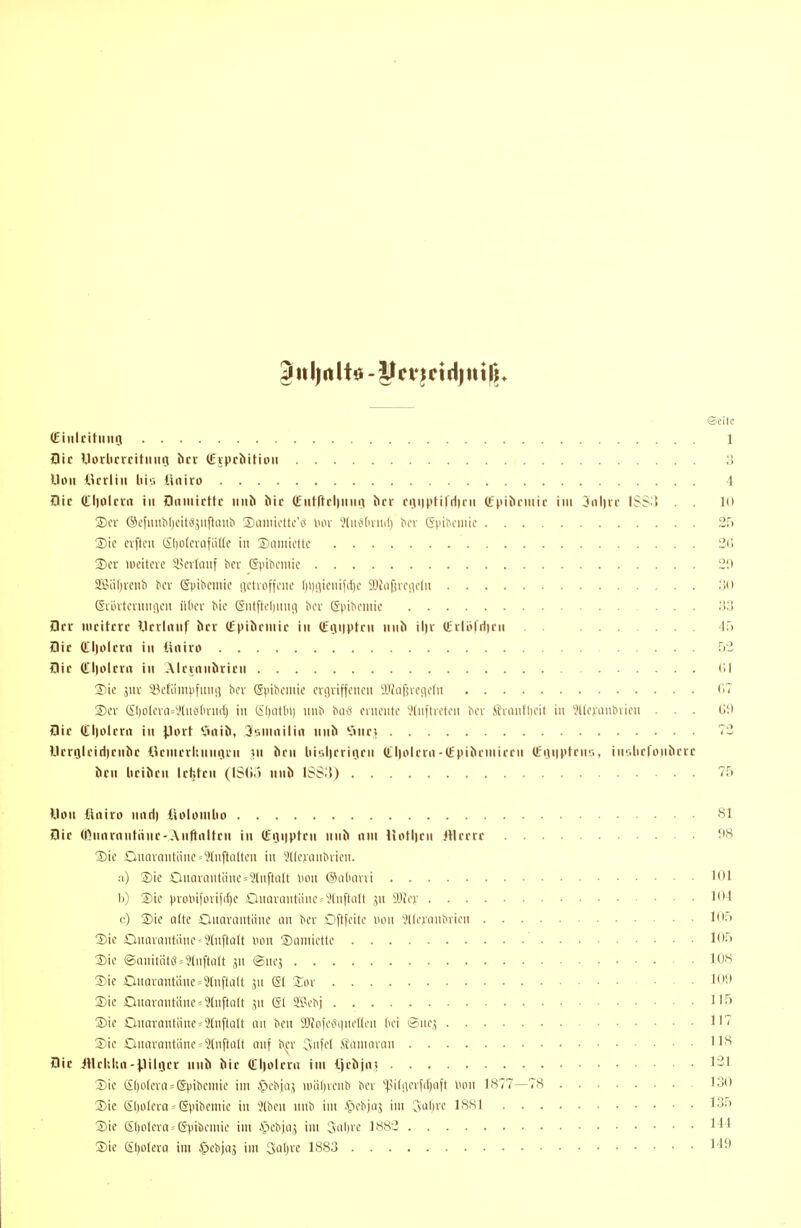 ©citc Cinltttiing 1 aic UDrlicrcituiiQ htt (Eipcbitioii '3 Uoii ikrliii Iii'.-, üniro 4 Die (tl)olcva in Dnniicttc «iib bir (L-iiffftllinnj bri cijHptifriim (tpibciiiic im 3iil)rr ISS^l . . 10 Ser ®e}nnbl)cit«jiiftünb Saiiiicüc'c* im '•Jtiiolniid) bcv Gpibniiic 2\i Sic elften Sliolcrafütte in 3)annettc 2C) 2) cr meiteve inndinf ber Gpibeniic 2!i S5J;if)venb bcr ßpibeniie iictaiffenc l)i)iiienifc{)c SDfnfiveneln 30 ßrinternniieu über Me (Sntfti'l)inu] bov (Jpibeinie 33 flrr mcitrrc Ucilnnf bcv (Epiörniic in (Eijiiiptcn nnb il)v (EvIöfHicii 45 Sic tfiiolcrn in üniro 52 flic (tl)olftrt in Aicvnnbrirn (II 3) ie ,5uv iV'fiini).ifunrt bev Spibeinie crgviffcncn Sifnßvendn '17 ®ev Sl)ofcrQ=y(nö(inii{) in Ci()(itln) nnb buc* evnentc '•.Huftreten ber Äninll)eit in ^lleniubiien ... Üi» flir (tliolcrn in \}ott *.inib, 3\\niailia iinb V>nc» 72 Utrrjiciriicnbc ikniciluimjiin ui brn liiiUicriijrn (tlioirrn-Qipibcniirrn (Etuipfnia, intilirrojibfrc bcn licibcn Ickten (IStir) nnb ISSi)) 75 Uon ftniro nntii iiobmlio 81 Btc ÖUnarnntiinc-Anftnltcn i» (£ijii)ptcn iinb nni UoH)cn iticcrc f8 Sie Oucn-ontiinc = ?lnftalten in ^(leianbiieii. a) Sie OnQvantäne = 9(nftüU Hon ©atmni 101 b) Sic prolnfori(({)c DuarQntiinc»9(nftaIt ,yt SOfev l-! c) Sie alte Onanintöne nn ber Oftfeite lum 'JKcianbvicn 105 Sie OnnvQntäne = '?InftQlt Hon Snniiettc ' 105 Sic ®anitiit{i = 9tnftii(t jn ©nc^ 108 Sie Onavantäne^Süiftalt jn gl 2:or 109 Sie OnQrantäne = 9lnftQlt jn & ffl-H-bj 1I'''> Sie OnQvnntiincj^lnftatt nn ben 9Jfol\\^quel(cn dei ®nc,^ 117 Sie Onnrantiine = 9(nftiilt auf b^'r Cvi'fcl Äanuinin 118 Die iHcItIm-Pilger iinb bic Cljolcni im tjcbjn» 131 Sie SI)o(eva = @pibeniic im ^cbjiij n)iil)venb ber ''^.Mt!ierfrf)iift Hon 1877—78 130 Sie ßl)o(era = (Spibenüe in 'Jlhen nnb im Apebjcis im 3i>li»'c 18.S1 135 Sie SI)olera«(Spibcmie im Cx'biaj im Cvnl)re 1882 14'1 Sic Sljolcro im ^cbjag im 3al)ie 1883 149