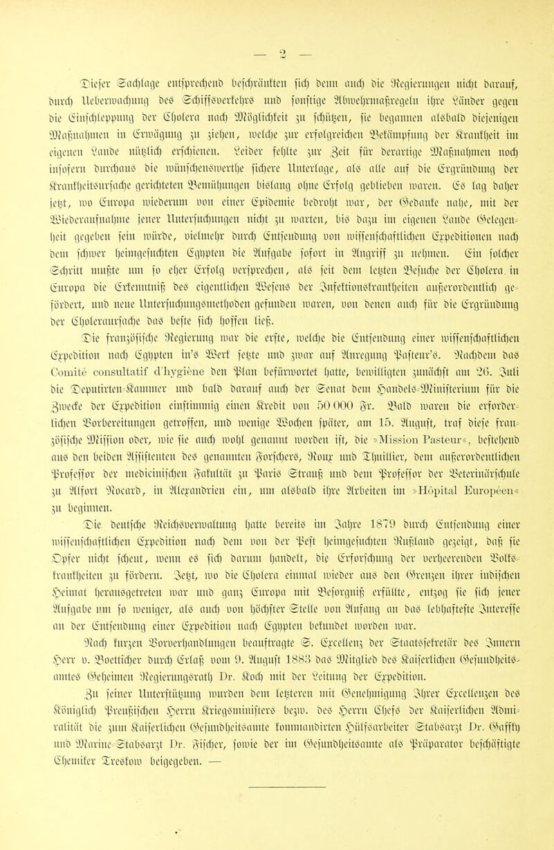 Dicfer ®ncf)(nije eutfprec^cnt) be)rf}ränfteu fidj ticmi aud) tite aJegierumjeu iüil)t bnrauf, buvil) Ueberwac^uiio beö ®d)iffi<üerfet)rö unt» fonftige Slbmetjrma^rcgeln if)re ^änber gegen bte (Siufc^Ieppung bei* S()oIera nad) 3)lögücf}fett ju fcfjü^en, fie begannen lüöbalb bieientgen 9J?afnial)meu in (Sriinigung 5n Steffen, lueldje 3ur erfo!greicf)cn i\'fämpfnng ber tranff)ctt im eigenen 5anbe nül^lirf) er)rf)ienen. Seibev feijite ^nv ^dt für berartige SÜinf?niil)nien noc^ infofern bnrd)anci bie nuinfd)en^Muert()e fid)ere Unterlage, ulö alle auf bie (Srgrünbnng ber l!ranf()eitönrfad)e geri(f)teten 23einitl)ungen bislang o()ne (5rfo(g geblieben luaren. (5^ lag batjer jel^t, m (Snropa iiiiebernm uon einer Gpibemie bebroljt mar, ber @ebanfe nafje, mit ber Steberanfnabnte jener llnterfucl)nngen nid)t ]n nuirten, biö ba^u im eigenen '^anbe belegen* ()eit gegeben fein anirbe, üielmeljr bnrd) (intfenbnng uon ii)iffen)rf)aftlid)en (Sj-pebitioncn nac^ bem fdinier l)etmgefn(^ten (5gi)pten bie Stnfgabe fofort in 5(ngriff jn nefjmen. (Sin foUl)er @d)ritt mu^te um fo el)er (ärfotg iierfpred)en, aiö feit bem legten 33efnd)e ber (Sf)oIera. in (inropa bie (Srfenntni^ be^^ eigentüd)en SßJefen^ ber 3nfeftionöfrant()eiten anj^erorbenttid) ge^^ förbert, unb neue Unterfnd)nngcimet(joben gefunben luaren, oon benen aud) für bie Cirgrünbnng ber ($l)oleraurfod)e baö befte fic^ ()offen Ite§. Sie fransöfifd)e 9iegicrnng mar bie erfte, \xidä)t bie (Sntfenbnng einer unffenfd)aftlic^en (Sj,-pebition nad) (5gl)pten in'ö SÖJerf fel^Ue unb ^mar auf 3(nregnng ^niftenr'^;. '^fadibem baö Comite consiütatif d'liygiene ben '^lim befürwortet Ijatte, beunUigten jnnädjft am 26. 3nli bie ^r)eputirten=^ammer unb balb baranf aud^ ber (Senat bem ^lanbek^-SD^inifterium für bie ,3uiede ber (S^-pebition einftimmig einen trebit bon 50 000 gr. 33alb luaren bie erforber> lid)en i^orbereitnngen getroffen, unb raenige 3S?od)en fpäter, am 15. Stngnft, traf biefe fran^ jöfifd)e 9}iiffion ober, wie fie anc^ woljl genannt morbeu ift, bie »Mission Pasteur«, befte()enb ouö ben beiben 3(ffifteuten beö genannten gorfd)eri?, 9ionj: unb 2:(jniIUer, bem auf^erorbeuttidjen '•^Jrofeffor ber mebicinifd)en ?^atn(tät 3U iparici ©trauf? unb bem ^]?rofeffor ber a>eterinärf^ntc jn Sltfort 9iocarb, in Sttej'anbrien ein, um atöbalb itjre Strbeiten im »Höpital Europeen« jn beginnen. ®ie. bentfd)e 9?eid)öueriualtuug ()atte bereitet im 3aijre 1879 bnrd) Gntfenbung einer unffenfd)aftlid)en ©j-^jebition nac^ bem non ber X^cit ()eimgefud)teu 9iuf?tanb ge3eigt, baf^ fie Opfer nii^t fc^eut, menn eö fid) barum fianbett, bie @rforfd)nng ber iier()eerenben 33oIfö' frant()eiten ju förbern. Sel^t, nio bie (it)otera einntat mieber au^^ ben (^H-enjeu if)rer inbifd)en §eimat l)erau^getreteu mar unb ganj (Suropa mit 53eforgni§ erfnttte, entjog fie fid) jener Slufgabe nm fo weniger, at^ anc^ uon t)öd)fter ©telte «on 5(nfang an baö tebtjaftefte 3ntereffe au ber (Sntfenbung einer (5^-pebition nad) (Sgi)pten befunbet luorben luar. 9Jad) furzen 25oniert)anbtungeu beauftragte @. (ijxeüenj ber ©taatcifefretör be^^ Snnern §)err ü. 33oettid)er bnrd) Qxla^ nom 9. Stuguft 1883 bad 90?itglieb bec; Ä'aiferlid)eu (Mefunbt)eitö- amteö ®e()eimen 9^cgieruugv<ratt) Dr. Il'od) mit ber Leitung ber (Sj-pebition. 3u feiner Unterftüljnng untrben bem teljtereu mit (yene()migung 3()rer (Si-celtensen be»^ Ä^önigtid) ^ren§if(^en ^erru Stiegdminifterö bejiu. beö §errn Gbef>3 ber S'aiferlid)en Slbmi^ ralität bie ^nm Sl\iiferlid)en (yefnnbt)eitv5amte fonnnaubirteu .*öütfc(arbeiter Stab^^ar^t Dr. (^^afffi) unb yJJarine^Stabi?ar3t Dr. 5i)d)er, foiiüe ber im (^efunbl)eitsJamte atö ']3räparator befd)äftigte (S[)emifer ^Jre^fom beigegeben. —