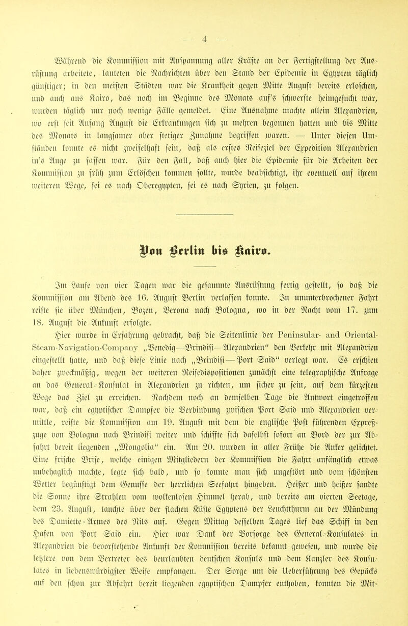 225nf)venb bte .^oinmtffiou mit Sfnf^jnnnung oKev Prüfte nn bev gevttgfteduni] ber Slug^ rüftiuifl arbeitete, lauteten bie -;)iad)virf)ten iUiev bcn Staub ber Gpibeuiie in Ggtipteu tägttd) günftiger; in ben meiften Stäbten uuiv bte ti-auf()eit gegen 9JJitte Stuguft bereite evIofd)en, uub aud) aud Staivo, baci uod) im 5?eginne be^i iDionatö auf'd fd)uierfte t)eimgefud)t innr, untvbeu täglid) nur uod) wenige 'öätte gentelbet. tiine 2(u2ina[)me mad)te allein Sdejanbrien, wo evft feit Stnfaug 2(uguft bie Grh'anfungen fid) 5U meljven begonnen liatteu unb biö SJiitte bect 9;)touati5 in laugfamev aber [tctiger 3imnf)>n'^ begriffen iiniren. — Unter biefen Um* ftäuben tonnte ei5 nid)t jiueifelljaft fein, baf^ ali? erfteö Qieife^iel ber (5j:pebition 2(le^-anbrien in'o 5luge ^n faffen inor. gür ben %aü, baf? and] \}kx bie Gpibemie für bie Irbeiteu ber Äonnuiffion 5U früf) jum Grlöf^en fommen follte, umrbe beabfid)tigt, i()r eoentueK auf it)rem uieitereu 'ii?ege, fei ed nad) Oberegi)pteu, fei eö nad) ©tjrien, ju folgen. 3m Saufe nou uier Xagen mar bie gefammte Sluörüftung fertig geftcllt, fo bnf^ bie IJommiffion am Stbeub beiS 16. Sluguft 23erlin ucrtaffen tonnte. 3n ununterbrod)ener gat)rt reifte fie über 9!}?ünd)en, 33o5en, 3?erona nad) 33oIognn, m in ber 9ftad)t uom 17. .^unt 18. Stuguft bie Stnfunft erfolgte. §ier luurbe in Grfaljrung gebrockt, ba§ bie Seitenlinie ber Peninsular- and Oriental- Steam-Navigation-Company „35enebig—EBriubifi—21tejanbrien ben 5^erfel)r mit 211e^-anbrien ciugeftellt t)atte, uub ba§ biefe ?inte nar^ „93rinbifi—^ort @aib uerlegt uior. (5ö erfc^ien bal)er juieifmä^ig, wegen ber weiteren 9Jeifebidpofitionen junädjft eine telegrnptjifc^e Slufrage an baö @eneral = tonfnlat in 2tle^'anbrien 5U riditen, um fid)er 3U fein, auf bem Jürjeften 3Bege bac« ^ki \ü erreid)eu. JJad)bem uod) an bemfelben 2;age bie Slntiuort eingetroffen war, baf? ein egi)ptifd)er Kämpfer bie ä?erbinbuug jwifdjen '^ort ©aib uub 2t(ej:aubrien Der= mittle, reifte bie ^lommiffiou am 19. 9(uguft mit bem bie englifdie ^^oft fül)renben t^^'i^re^* juge non ^Bologna nad) 33riubifi weiter unb fd)iffte fid] bafelbft fofort an 3?orb ber ^5ur 3lb' fal)rt bereit liegenbeu „aJiongolia ein. 21m 20. würben in aller grütje bie 2lnfer geliditet. (Sine frifd)e 23rtfe, welche einigen OJiitglieberu ber ^ommiffion bie ^■a{)xt aufäuglid^ etwoö uitbel)aglidi mad]te, legte fid) balb, unb fo tonnte man fid) ungeftört unb uom fd)öuften SBetter begünftigt bem ©enuffe ber t)errlid)en @eefal)rt l)ingeben. >^ei^er uub Ijei^er faubte bte ©onne il)re @tral)len uom wolfenlofeu .^immel t)erab, unb bereite am oierteu ©eetage, bem 23. 2luguft, taud)te über ber flachen ^üfte (Sgl)ptenci ber Öeuc^ttljurm an ber aJiüubung beö 'Damiette = 21rme2i beö 9Hlö auf. (Megen 3JÄtag beffelbeu Xageö lief baö Si^iff in ben §afen non ''^iort ©aib ein. .?)ier war ©auf ber S>orforge beö General=Ä'onfulatei^ in 21lejanbrieu bie heiiorftel)eube 2tnfunft ber ^ommiffion bereit« befannt gewefen, uub würbe bie letztere non bem iu'rtreter beci beurlaubten bentfd)eu Ä'onfulö unb bem tonjler beei Sonfu* lateij in liebeuiJwürbigfter Seife empfangen. T^er Sorge um bie Ueberfül)rung bec< 6k'pärfd auf ben fd)on 3ur 21bfal)rt bereit liegeubeu egi)pti)d)en Dampfer cntl)oben, tonnten bie ^Slit-