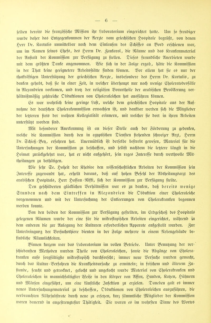 feiten bcveitc; bte fvnn^i3ftirf)e 93iiffian il)v ^'atiovntoriinn einQertrf)tct f)attc. Um fo fveutitgev iintrbe bnl)er baö (intgegeufomnien bev ^levjtc uont gvicrf)tiif)en ^oö^ntafe begvüf^t, nou benen §erv Dr. ^Javtuüci uninittetbnv und) bem Gtnfnufen be^ (Sifjtffev^ nn 23ovb erfdjteuen mar, um im iitamcn fehteci (5f}cf^^, bcci ipevrn Dr. 3'i»fnvo(, bte 9iäumc imb baci Sranfcnmntevitil bcv 5tn[tiilt bcv Äommiffion .^uv i^erfi'ujitmj [teilen. 'S^tefcc' fvennblirf)c 9(nevbteten iiuirbe mit bem größten '2)nnfe angenommen. Sie fid) in ber 5-o(ge ergab, (jiitte bie Äommtffion in ber S()at feine geeignetere 9(rbeitö[tätte finben fönnen. 3?or at(em fjat fie eci nur ber t()ntfräftigen llnterftül^nng ber gried)tid)en Jfer^te, in^befonbere beei iperrn Dr. ^artuti^, ju bauten gel)abt, baf? fie in einer ^dt, in iiietrf)er überijanpt nur nod) wenige Gt)oIeratobe^fäUe in 9(tc^-anbrieu norfamen, unb tro^ ber retigiöfen 5i5ornrtf)ei(e ber arabifdjen 23euölferuug uer* t)ä(tuij3mä^tg j^atjtreic^e Dbbuftioneu non (Sf)oternIei(^eu Ijat auc!fü()reu fönnen. (Sei RHU- iimtjrlic^ feine geringe Saft, uielcf)e beut grie(^ifcf)en ^oöpitate nu§ ber Sluf- uafjme ber beutfd)en Gljoterafommiffion ermarf)fen ift, unb banfbnr merbcn ficf) bie 9}^itg^ieber ber letzteren ftet§ ber unil^ren Ä'otlegialität erinnern, mit >iietd)er fie bort in i()ven Strbeiten unterftiil3t worben finb. Wit befonberer Slnevfennung ift an biefer ©teüe aucf) ber görberung ju gebeufen, aie(d)e bie Ä'ommiffion burrf) ben in egi)ptifrf)eu 'S^ieuften ftefjenben fd)uiei5er 9(r,5t, .^errn Dr. @rf)iej3=2?el), erfaf)ren (jat. Unermiibtirf) ift berfefbe beftrebt geiuefen, 93?aterial für bie Unterfnd)nngen ber i^ommiffiou ,5n befd)affeu, unb fetbft nad)bem bie feistere fängft in btc ipeimat gurücfgefefjrt iinir, fjat er nicEit nufgefjört, fein regeö 3ntereffe burrf) uiertf)iioüe Wit' tf)ei(ungen ,5U betf)ättgen. Sie fef)r ©e. §of)eit ber S!'()ebiiie ben uiiffenfrf)afttirf)en 2(rbeiten ber ^ommiffion fein Sntereffe pgeiuanbt f)at, er()eüt barauv^ ba^ auf ()of)en 23efe()( ber 5(btf)eilung^arjt beö arabifrf)eu §o«pttatg, §err §)affan=^9üffi, fid) ber S'ommiffion ,5ur 2?erfügung fteüte. Den gefd)itberten glütffic^en 33ev()ättniffen mar eg ju banfen, bn^ bereite wenige ©tnuben nad) bem Gintreffen in 2{(ej:anbricn bie Dbbuftion einer (Ef)olernteirf)e norgenommen unb mit ber Uuterfnrf)ung ber ISntleeruugen üon (5t)oterafranfen begonnen werben fonnte. 93ou ben beiben ber ^ommiffion jnr 3?erfügung gefteltten, im @rbgefrf)o§ be^ ^oöpitafig gelegenen 9iäumen würbe ber eine für bie mifroffopifrf)en Strbeiten eiugerirf)tet, wä()renb in bem anberen bie jur Stnfeguug ber Kulturen erforber(irf)en SIpparate anfgefteltt würben. 3^^ Unterbringung ber 35erfud)eitf)iere bieuten in ber ?^ofge mel)rere in einem 9lebengebäube be* finb(irf)e !;)fäumttc^feiten. 23iuuen fur^em war baö Laboratorium im Hotten 93etriebe. Unter 3?enuljung ber ner*' frf)iebenften 932etf)obeu würben 3:f)ei(e non G()oIernIeirf)en, fowie bie Stbgiiuge nou (5f)ofera= trauten anfei forgfätttgfte mifroffopifc^ burrf)forfrf)t; immer neue i>erfurf)e nutrben gemarf)t, burrf) baei ^uttur*2?erfa{)ren bie llranfl)eit«urfarf)e gu ermitteln; in frifrf)em unb älterem 3«= ftaube, feurf)t unb getrorf'net, geforf)t unb uugefoi^t würbe 93lateriat nou CEf)oterafraufen unb Gf)otera(eirf)eu in manuirf)fattigfter Seife in beu törper non 2(ffeu, ipunben, i^al^en, $iül)neru unb SJcä'ufen eingefü()rt, um eine fünfttirf)e 3ufeftion gu errieten. S^auebeu galt eö immer neueö Uuterfurf)nngi^materiat jn befrf)affeu, Dbbuftionen non SI)o(eraIeid)en au0,5ufü()ren, bie nerbraud)ten 'i)iäf)rfubftrate burrf) neue jn erfetjen, fur.5 fämmtlirf)e SJiitgtieber ber ^ommiffion waren bauernb in angeftrengtefter 2:()ättgfeit. ®ie waren im wa()rften Sinne be^ Sorten