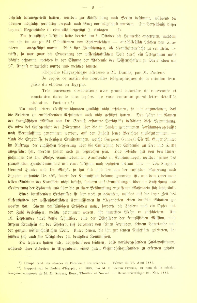 [ie()vürf) f)cviiiK^!iet'tcnt f)attcn, nntvbeii ;;uv 9iiicfienbnnn nnrf) 93evftn Ocftimmt, iiHif)nnib bio üOrtncn ntöoliriift fovi^fältiii ucrpacft luuf) Bnc\ iun-mti<iic)rf)icft iimvbm. &n 'i}\:x},ddmyy bicicr (e^tevcu Wci]oni'täubc ift obcnfiiKc; bciiicfiuit (f. 'Jüilaßcn — 1). T'ic fvan5öii|d)c ^Jfiffion I)otto l)cvciti< am 9. 'Dftolu-r bic i^oimvcifo aiiiictrctcn, nad)bcm non il)v im iinn>en 24 Obbiittumcn uon (il)olcvalcid)cn — iiiii<)d)lie{;liil) Vcid)cii non (iiiviv päevn — iniogcfiif)rt lunvon. Sa«< il)ve i^cmiiliiiurtcn, bie .*iiriintl)ciKMtv)(id)c ,yt cruitttclii, be- trifft, fo nun- vi-!^' i^i»^ (iviiuivtmtii ber nuffcu|d)iiftlid)on ii>elt bitrd) ein Teteavamm mtf'c; ()üd)ftc gefpmmt, lucldjec* in bev Siliiino ber 5(fabemie ber iiMffen)d)aften ,511 '-^Mivi»? fd)oii om 27. 3(mjitft mitget()eilt iintvbe imb lueldiec* (nutete: »Depeche telegra|ihiquo adressee h M. Dumas, par M. Pastenr. Je regois ce matin des nouvelles telegraphiques de la mission fi-an- gaise du cholera en Egypte. Tres curieuses ohservations avec grand caractöro do nouvoaut«' et constantes dans le sens espere. Je vous conimuiiicpierai lettre drtaillee attendne. Pasteur.'< *) T)n iitbe^ lueiteve iun'öffenttidiuiuieii ^unäd)ft ntd)t cvfoiiiten, fo mar mt^^iinelimeu, bnf; bie ?(vbciten ',u cittfdjeibenben 9iefultnteu bod) nid)t (\cmxt Ijutten. Ter fpütev im ^^uimen ber frmr,öfifd}cn 9JJiffion uou Dr. totrnufi erftnttete bl\nnd)t**) beftätii^te biefe iHn-umtliuiu]. iinrb bei (^klei^enljeit ber Cirörterniui über bie in 3nbien iiemonnenen Aorfd)nniiv?eri]ebniffe nod) i^ernntaffnnrt ncnommcn werben, nnf ben 3nl)ntt jene£< iBeridjteiJ ytrürfyd'ommeu. — 2(u^ bie (iri^ebniffe berjenii]en Cirmittelnniien, meldie 8urgeon General Sir ii?. (^Mii)er .Neunter im 5(uftrn!ie ber eufllifdien ^ledieviuu] über bie Cintfte()unii ber (ipibemie an Tri unb Stelle nns?n'-1i'')^'t W> merben fpäter nod) ,yt befpredjen fein. Tai5 (sHeid)e nilt imn ben Unter fud)nniien beci Dr. 5J?a()t', ®anitäti?beaniten Aranfreid)i< in Äonftantinopel, iueld)er feitene; bei< fran^öfifd)en i^anbel^miniftert^ mit einer iDcMffton nad) (iiii)pten betraut unir. — iiMe Surgeon General ^mtter unb Dr. 90?n()e, fo ()at fid) and) ber uou ber ruffifdien ^lieiiierunii nad) Ggt)pteu entfanbtc Dr. (ief, foweit ber ,^'ommiffion betannt rteiuorben ift, mit bem erperimen- tedeu Stnbium ber ilranfl)eit nid)t befafU, fonberu auf lirmitteluniien über bie lintftel)nnii unb iu'rbreitnng ber (S^jibemie unb über bie ;,n i()rer iBetänU-ifunn en^riffeneu yjcaf;reiieln fid) befd)ränft. iSine^ betrübenben Öreinniffei^ ift Oier nod) \n nobenten, nield)eci auf bie letzte ^dt be»5 5tufentl)alte^ ber unffenfd)aftlid)en Itomntiffioium in i.Hleraubrien einen bunfeln Sd)atten c\C' inorfen (jat. ^i)xcm iioIlftänbii]en Grlöfd)eu nal)e, forberte bie lil)oleva nod) ein Cipfer anc* ber ^aijl berjeninen, iiie(d)e iietomnum mareu, il)r imierfte'? iüefen entfd)(eiern. ?lm 18. September ftarb Voni<< Ibuillier, ciui< ber IttitQlieber ber fran^öfifd)eu l^iiffion, )iad) fur.^em trantfein au ber (ibtilora, tief betrauert uou fei)um Arennben, feinem 'iHiterlanbe unb ber gan^^en unffenfd)aftlid)en äi'elt. Unter benen, bie ibu ^nr le^Uen ^)in()eftätte ntU'itt-'ten, be^ fnnben fid) and) bie 93iitiilieber ber bentfd)en Äommiffion. ^ie letzteren l)atten fid), aboefel)en uou leid)teu, balb iiorüberiiebenben :o»ubic(pofitionen, >iHif)renb i()rer Strbeiten in 2((ei-aubrien eineö guten ©efunbtjeiti^juftaubeö ju erfreuen gel)abt. *) Compt. rcnd. des scances de l'academie des sciciiees. — Seance du 27. Aout 188.3. **) Rapport .Sur le cTiolera d'Egypte, cn 1883, par M. le doeteur Strauss, au nom de la mLssion fran(;ai.se, compose'e de M. M. Strauss, Roux, Thuillier et Nocard. — Revue scientifique 24. Nov. 1883.