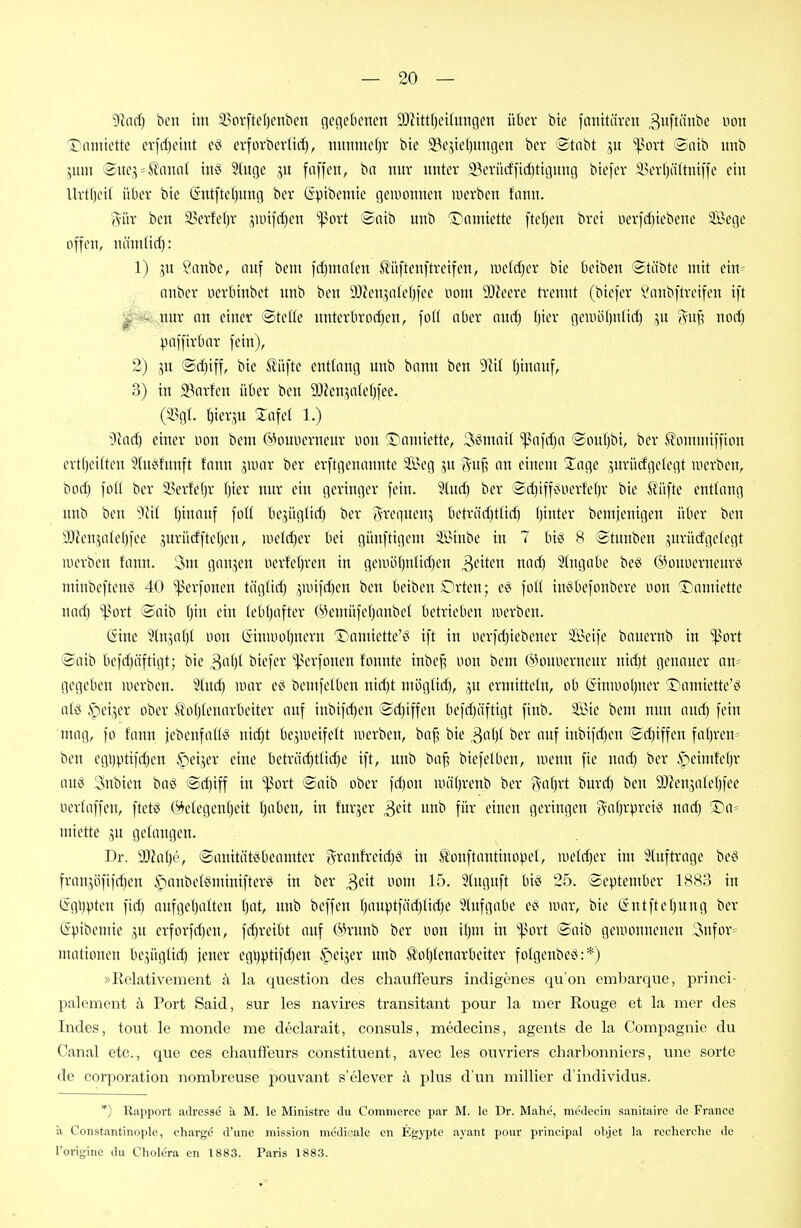 9lnrf) bcn im 23ovftel)cnben gegebenen 9)Zittf)eiütngen über bie fanitüven 3»ftii^e non l^amiette erfrf)eint eö evforberUd), nnnmef}v bie 23ejie()ungen ber ©tabt jn %^oxt ©nib nnb juut 'Bmy-^aiwi inö Sluge ju fäffen, ba nnv nnter 93erü(ffid)tigung biefer Sevfjiitaüffe ein Uvtf)eil über bie (Sntftef)nng bev (Spibenite geiuonnen werben fiinn. 5iir ben 3>erfel)r sunfrf)en ^^ort Saib unb Danüettc ftefjen brei iierfd)iebene Sföege offen, nämUd): 1) 5U ?anbe, nnf bent frfjmnlen tiiftenftreifen, lueldjer bie betben ®täbte mit ein- anber oerbinbet unb ben 9)len,5n(cl)fee mm SDieere trennt (biefer Vnnbftveifen ift 0B^m an einer ©teile unterbroc[)en, fo(( aber nnrf) bier geuHiljnüd) 55itf? norf) paffirbnr fein), 2) p ©d)iff, bie ßitfte entlang unb bnnn ben 9iif f)inciuf, 3) in S3nrfen über ben 9i)ien,5a(e()fee. (i^gf. I)ier,ut Safe! 1.) 9cacf) einer uon bem (^Hntncrneur non ©amiette, 3ömni( ^nfc^a ©ouljbi, ber S'ommiffion ertljeitten 3tneifnnft fann jiunr ber erftgennnnte 2öeg ju 5u§ an einem Xage jnrücfgelegt werben, boc^ foH ber 5l^erfef)r fjier nur ein geringer fein. S(ncf) ber ©djiff^uerfefjr bie Äüfte entlang nnb ben '^tit (jinauf foH bejügtirf) ber J^requen;, betriirfjttirf) fjinter bemjcnigen über ben 93ienvilel)fee jurücfftcf)en, uietrf)er bei günftigem Sinbe in 7 bid 8 ©tunben jurürfgefegt werben fann. 3nt ganzen nerfetjren in geiiiöl)ntirf)en Reiten naäj 5(ngabe beö ©onoerncnrö minbeftenö 40 ^erfonen täg(irf) jiuifiljen ben beiben Orten; e§ foK inSbefonbere oon Tiantiette narf) ^port ©aib tjin ein tebfjofter @emüfef)anbe( betrieben werben. (Sine 3(n',nf)[ oon ßinwotjncrn I^amiette'i^ ift in oerfrfjiebener 2i\nfe bauernb in iport ©aib befdjäftigt; bie biefer '']>erfonen tonnte inbe^ uon beut ÖHnioerueur uirf)t genauer an- gegeben werben. 2(urf) war eci bemfetben nid)t niögtid), ,5U ermitteln, ob (äinwoljuer ^Damiette'ö atö ^leijer ober ^of)tenarbeiter auf inbifri)en ©d)iffen befrf)äftigt finb. Sie bem nun auri) fein mag, fo fann jcbenfatlö nirf}t be',weife(t werben, baf? bie ^aljt ber auf inbifrf)en ©rf)iffen fafjren- ben egi)ptifd}en ipeijer eine beträrf)t(ic()e ift, nnb baf? biefelben, wenn fie nad) ber .^eimtel)r anci 3nbien bog @d)iff in ißort ©aib ober fd)ou wäfjrenb ber ga()rt burd) ben 9Jlenjatef)fee oertaffen, ftetö (Gelegenheit (}aben, in fnr^er ^eit nnb für einen geringen i^afjrpreit^ nad) Titt= miette ju gelangen. Dr. )})M)6, ©anitätöbeamter granfreid)^ in Äonftantinopel, wetd^er im 'Jluftrage bet^ franjöfifc^en i**ianbe(8minifterö in ber ^dt nom 15. Stugnft biö 25. ©cptember 1883 in (Sgi)^)ten fid) aufgetjatten f)at, nub beffen ()anptfäd)lid)e Sütfgabe es? war, bie (Sutftel)nng ber (Spibemie ,^u erforfd)en, fd}reibt auf ÖH-nnb ber oon t()m in '^]3ort ©aib gewonnenen Snfor* mationen be;,ügüd) jener egi)ptifd)en ipci^er unb ^'otjlenarbeiter folgenbeci:*) »Relativement ;\ la question des chaufi'eurs indigenes qu'on embarque, priaci- palement h Port Said, sur les navires transitant pour la nier Rouge et la mer des Indes, tont le monde me declarait, consuls, medecins, agents de la Compagnie du Canal etc., que ces Chauffeurs constituent, avec les ouvriers charbonniers, une sorte de Corporation nombreuse pouvant s'elever h plus d'un millier d'individus. *) Rapport adrcssc a M. le Ministre du Commerce par M. le Dr. Mahe, medccin sanitaire de France ii Constantinople, Charge d'une mission mödicale en Egypte ayant pour principal objet la reeherche de l'originc du Cholera cn 1883. Paris 1883.