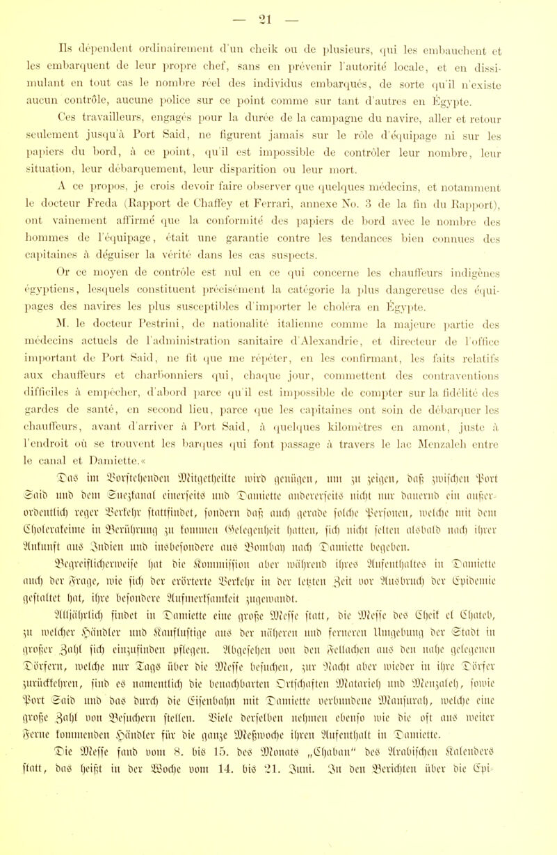 — 21 — Iis depeiulent ordinairement d'un clieik ou de plusieurs, qui les embauchent et les embarquent de leiir propre chef, saus en prevenir l'autorite locale, et en dissi- mulant en tout cas le nombre reel des individus embarques, de sorte qu'il n'existe aucun controle, aucune police sur ce point comme sur tant d'autres en Eg3q:)te. Ces travailleurs, engages pour la duree de la campagne du navire, aller et retour seulement juscju'a Port Said, ne figurent jamais sur le röle d'equipage ni sur les papiers du bord, ii ce point, qu'il est impossible de contröler leur nombre, leur [Situation, leur debarquement, leur disparition ou leur mort. A ce propos, je crois devoir faire oljserver que quelques niedecins, et notaniment le docteur Freda (Rapport de Chaff'ey et Ferrari, annexe No. 3 de la fin du Rapjiort), ont vainement affirme' que la conformite' des papiers de bord avec le nombre des hommes de l'equipage, etait une garantie contre les tendances bieia conuues des capitaines h deguiser la verite dans les cas suspects. Or ce moyen de contröle est nul en ce qui concerne les Chauffeurs indigencs egyptiens, lesquels constituent ]n-ecisement la categorie la plus dangereuse des equi- pages des navires les plus susceptiljles d'importer le cholera en l^gyi^te. M. le docteur Pestriui, de nationalite italienne comme la majeure ])artie des medecins actuels de ladministration sanitaire d'Alexandrie, et directeur de l'oftice important de Port Said, ne fit que me repeter, en les confirmant, les faits relatifs aux cliauflieurs et charl'jonniers qui, chaque jour, connnettent des contraventions difficiles ii empecher, d'abord parce (lu'il est impossible de compter sur la fidelite des gardes de sante, en second lieu, parce (jue les capitaines ont soin de dcbarquer les Chauffeurs, avant d'arriver ;Y Port Said, ;\ (juelques kilometres en amont, juste ;i l'endroit oü se trouvent les barqucs (|ui font ])assage :Y travers le lac Menzaleh entre le canal et Damiette.« S?iic< im i^orftcf)cnbcn *DiMtnctl)ciltc unvt) iiciuii^cii, iiui ^ii iciocn, bof^ 5nn|d)cn '^.HH-t Satt» mib ticni Sucjtaiuü cincvfcitvj nn'o Tuinictte nnbovov|oiti> uidit lutv t>aiioviib cht iiiif;cV' ovbciUlid) voncv iHn-fcl)v ftiittfinbot, loiibcvn tnif; nitd) (icvabc )old)o |H'vioiieii, lucldic mit bcm C()olcvatoimc in iV'viiljntnii ^ii fommcu (^'H'lciionlioit ()iUtcit, fid) nidit foUcn alc*luilb und) il)vcr 3(ufimft intci 3ubien uub iiivJliofoiibcrc am ^>^ombai) und) Tiuitictte bcdcl'cn. 5?ci]veiflid)ermLn)c l)at bie ^ommiffiou alicv iiui()vciib il)vci< '^(iifcntl)altei5 in T-nmicttc nurf) bev S^vnge, luie fid) bcr cvövtovtc lun-fdiv in bcv lii?tcii oov ^liu^bnid) bcv (ipibcmic gcftnftet ()(it, ifjre bcfoubevc ?litfmevt|iimtclt ^luiciinmbt. 2(lliäl)vlid) fiubct tu T-omiettc eine iivof^c iDicffc ftiitt, bic llicifc bci< (51)oi{ et G()atcb, ',it lueldjer .s>iinb(cv unb Ä'nuflitftine an<!> bcv näl)cvcn imb fovncvcu lliiuicbmirt bcv '2tabt in (ivof^cr 3(il)f fid) cin^ufiubcit pflci^cit. i?(b!]cie()cn mn bcn Aolladicii am bon ual)c i]c(ciicnoii Tövfcru, ii)cld)c inix Xaii<5 über bio ^Dtcife befiid)«!, ^uv ^)iad)t aber niicbev iu il)ve rövfov 3urücftcl)vcu, finb ci? mimeutlid) bic bcuodjbavtcn Cvt)d)iiftcn lyiotnvict) imb ^Jicn^afcb, foiuic ^ovt ®oib imb bac* buvrf) bte (Sifeubnt)n mit T'nmicttc ucvbimbcuc ^Jimifurab, nic(d)c eine gvofje ^a[]i oon iVfndjevn [teilen. iMefe bevfelbeu nebmen ebenfo wie bie oft am metter gerne tommenben .'oönbler für bie ivnt5e 9)ief?niodie it)rcn JlufentOott in T^amiettc. Die aJJeffe fanb üom 8. im 15. beö 'MonaU „&)a[)an ^ca '?(vnbifd)en tafenbevö