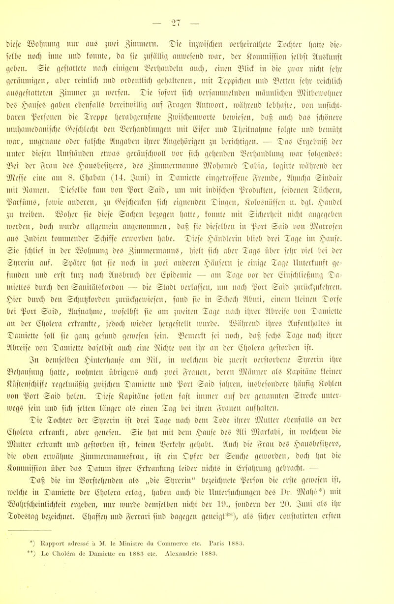 bicfi' ii>o()mmn nur ainJ ^luci 3'>it'vn. Tie injiuifdieu uov()civatl)otL' Xorf)tcv l)iute C>ic- fclbo uorf) iinie imb fonntc, fie ^uföllia auniefcub iimv, bcv .^ommiffion fclbft 9(iK^fuuft lieben. 3ie iieftnttete und) eiuiiieiii 'i\n-|)aiitielii und), einen 'iMiif in bie ]W(\x nid)t fefjv iievänmiiien, iibev reinlid) nnb ovbentlid) nelinltenen, mit Xeppid)cn nnb i^etten )el)v reid)lirf) anoi]e|tatteten S^' mevfen. Tic fofovt fid) nerfaninielnben nu'innlidjen iVtitbemoliner bei^ .VMinfe^J inibeu ebenfalK^ beveitmiKiii nnf (^rai]en Sfntmovt, uu'ilivenb (eb()afte, non unfidit- baren l^crfonen bie Iveppc beriUuievniene 3-''KlHMniHn1e beiine)en, ba|l and) bac* fd)öneve ninf)oniebiiniirf)e (^'leidjledit bcn iun-fjanblnn^eu mit (Sifev nnb üljeitnaljme folgte nnb bemiil)t unir, nniienane ober falid)e 3lni]aben il)vcv ^fnticfjöriqcn ?,n beviditiiien. — Tac* liviiebnif; bcr nntev biefen Umftänben ctUHii5 iievänid)iiol( nov fid) i]el)enben inn-fjanblnnfl iimv fohienbcv^: 'i^et bev Avan beci .^öiuic^befit^evc*, bec* 3'^^'i'i^^ 93to()inneb Tabia, loiiivte iiuiln'enb ber llJteffe eine am 8. C5()aban (14. 'O^nni) in Tamiette einiietvoffene Avembe, ?Ü)nd)a 2inbaiv mit ^camen. Tiefelbc fam tum 'ipovt t2aib, nm mit inbi)d)en ^|.n-obnften, feibenen Tiid]evn, ^MU7iimi<, i'nnne nnbeven, ^n C''H'fd)enfen fid) cii]nenben Tinnen, Moloc^nüffen n. bi]!. ,s>anbet ]n treiben. Sof)er [ie biefc @ad)en be^oi]cn ()atte, tonnte mit 2id)erl)eit nid)t ani]eiieben werben, bod) uuirbe alliiemein angenommen, bail fie biefelben in Innl 2aib non 'Jjiatrofen anx< ^nbien fonimenber 2d)iffe ermorben ()abc. Tiefe .s>änb(erin blieb brei Zim]c im .s>anfe. Sie fd)lief in ber ii>ot)nnnii bc<< ^ ^l'^-'^t fi*^) o^''-'^ ^'^(1^^ i'^^*-'^ K()v ^^i*-'' ^^'i ber @l)rerin anf. Später l)at fie norf) in ',UHn anberen ,s>änfern ie einiiie Tai^e Unterfnnft i]e> fnnben nnb erft fnrj nad) 5(ni<brnd) ber ^Svibemie — am Taiie nor ber eiinfd)tie^nn!i Ta= miettec' bnrd) ben ®nuitäti?forbon — bie Stabt nerlaffen, nm nad) '(.nnl 2aib ^nriicf^nteljren. §iier bnrd) ben i2rf)nf^forbon jnrürf'Qemiefen, fanb fie in 5d)ed) 5lbnti, einem tleinen Torfe bei '^.Hirt toaib, Jlnfnabme, umfelbft fie am yueiten Xaeie nad) il)rer 5(breife non Taniiette an ber CStjotera erlranfte, iebod) mieber (lernefteilt nnirbe. ^lni()renb ibred ^tnfentlialtec* in Tamiette foll fie i]\.m] iiefnnb ciemeien fein. 'iV'merft fei nod), baf; fed)c< Xage nad) ibrer 5lbreife uon Tamiette bafelbft and) eine Oiidite tum iljr an ber Cl)otera ejeftorlien ift. :3n bemfetben ,S>interbanfe am ~^cit, in meldiem bie ^nerft nerftorbenc Syrerin il)re 53e()anfnng ()atte, wohnten übrigen^i and) Aranen, beren ^^länner atc^ Kapitäne tleiner ^?'iiftenfrf)iffe rei]elmäfni] 5un)d)en Tamiette nnb 'l.Hn-t 3aib falfren, inc'befonbere bänfiii Hol)ten tum '•]3ort ©aib ()ülen. Tiefe S'apita'ne folten faft innner anf ber genannten Strecfe nnter- megci fein nnb fid) feiten länger einen Z(\(\ bei ibren Aranen anfljalten. Tie Tod)ter ber <2i)rcrin ift brei läge nad) bem Tobe il)rer ^Jintter ebenfall<< an ber (5l)olera erfrantt, aber genefen. eie bat mit bem ,s>anfe bed 9(li yjfarfabi, in uietd)em bie Wntter erfrantt nnb geftorben ift, feinen iunlebr gehabt. 9(nd) bie ?i-ran bet^ .'oan'Jbefil^erci, bie oben ernuitjnte 3iiii-'^'i<imnjfran, ift ein Opfer ber 'Send)e geworben, bod) ()at bie tomntiffion über bac( Tatum ibrer ßrfrantnng leiber nid)tc« in (£rfa()rnng gebrad)t. — Taf? bie im Inn-ftetjenben at^J „bie ©brerin'' be5eid)netc '^-un-fon bie erfte gewefen ift, nie(d)e in Tamiette ber (if)olera ertag, ()aben and) bie Unterfud)ungen bcv^ i)r. 9JZal)e*) mit 3Ba()rfd)eintid)feit ergeben, nnr nuirbc bemfetben nid)t ber 19., fonbern ber 20. 3nni atö if)r Xobeetag be3eid)net. C()affei) nnb »yerrari finb bagegen geneigt**), atci fid)er conftatirten erften *) Rapport aclrcsse a M. le Ministrc du Commerce etc. Paris 1883. **) Le Cholera de Damiette en 1883 etc. Alexandric 1883.