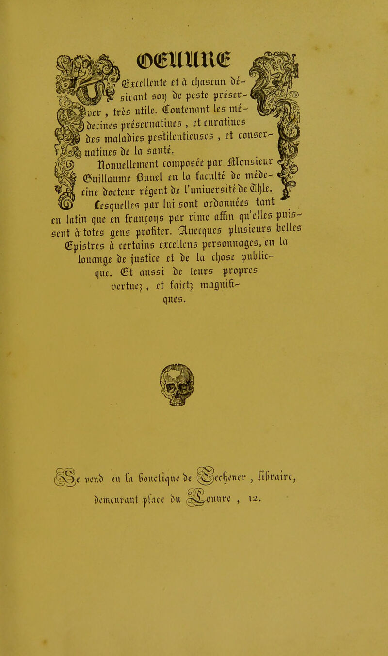 mmm 'ferllnitc ci à rijascun îrc- sirant sot) îrc peste préser- iiin-, très utile. (fTontcnnut les me- jîïeeines préseruatiues , etcuratiues îïes malalries pestilentieuses , et eonser- 1^ uatiues tre la santé, tlouuellcînent eomposée par iîlonsieur (l^uillamne 6uncl en la faculté be mék- eine îroeteur régent îie runiucrsitéîîc (ïlljle. _ fffsquelles par lui sont orîronuées tant fu latin que en frauçoi]S par rime afiin qu'elles pn\i sent à totes gens profiter, ^uecques plusieurs bcll (gpistres et certains ejfcellcns personnages, en lu louange k justice et îre la cl)Osc public- que. €t aussi lie leurs propres uertuej, et faictj mognifi- ques. ( vent) eu fa ()oucti(|ue be ^ecÇener , fiUraire demeurant pface bu (^ouure , \2