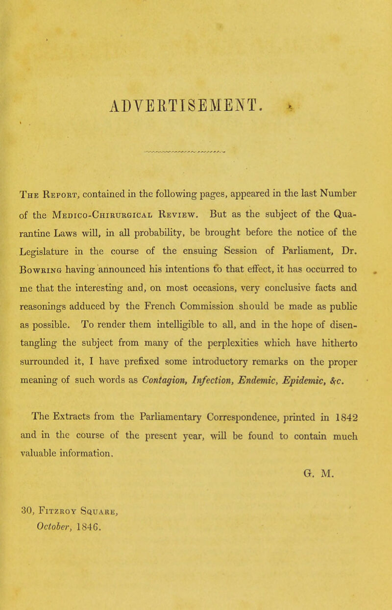 ADVERTISEMENT. i The Report, contained in the following pages, appeared in the last Number of the MEnico-CHiRURGiCAL Review. But as the subject of the Qua- rantine Laws will, in all probability, be brought before the notice of the Legislature in the course of the ensuing Session of Parliament, Dr. Bowring having announced his intentions to that effect, it has occurred to me that the interesting and, on most occasions, very conclusive facts and reasonings adduced by the French Commission should be made as public as possible. To render them intelligible to all, and in the hope of disen- tangling the subject from many of the perplexities which have hitherto surrounded it, I have prefixed some introductory remarks on the proper meaning of such words as Contagion, Infection, Endemic, Epidemic, 8cc. The Extracts from the Parliamentary Correspondence, printed in 1842 and in the course of the present year, will be found to contain much valuable information. G. M. 30, FlTZROY Squark, October, 1846.