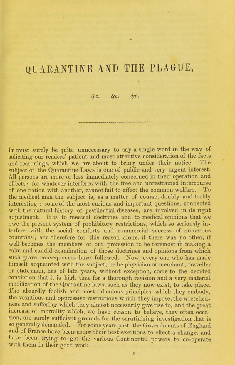 fyc. fyc. 8fc. It must surely be quite unnecessary to say a single word in the way of soliciting our readers' patient and most attentive consideration of the facts and reasonings, which we are about to bring under their notice. The subject of the Quarantine Laws is one of public and very urgent interest. All persons are more or less immediately concerned in their operation and effects ; for whatever interferes with the free and unrestrained intercourse of one nation with another, cannot fail to affect the common welfare. To the medical man the subject is, as a matter of course, doubly and trebly interesting ; some of the most curious and important questions, connected with the natural history of pestilential diseases, are involved in its right adjustment. It is to medical doctrines and to medical opinions that we owe the present system of prohibitory restrictions, which so seriously in- terfere with, the social comforts and commercial success of numerous countries ; and therefore for this reason alone, if there was no other, it well becomes the members of our profession to be foremost in making a calm and candid examination of those doctrines and opinions from which such grave consequences have followed. Now, every one who has made himself acquainted with the subject, be he physician or merchant, traveller or statesman, has of late years, without exception, come to the decided conviction that it is high time for a thorough revision and a very material modification of the Quarantine laws, such as they now exist, to take place. The absurdly foolish and most ridiculous principles which they embody, the vexatious and oppressive restrictions which they impose, the wretched- ness and suffering which they almost necessarily give rise to, and the great increase of mortality which, we have reason to believe, they often occa- sion, are surely sufficient grounds for the scrutinizing investigation that is so generally demanded. For some years past, the Governments of England and of France have been-using their best exertions to effect a change, and have been trying to get the various Continental powers to co-operate with them in their good work. B