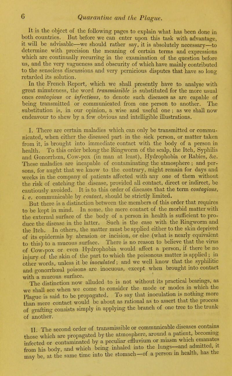 It is the object of the following pages to explain what has been done in both countries. But before we can enter upon this task with advantage, it will be advisable—we should rather say, it is absolutely necessary—to determine with precision the meaning of certain terms and expressions which are continually recurring in the examination of the question before us, and the very vagueness and obscurity of which have mainly contributed to the senseless discussions and very pernicious disputes that have so long retarded its solution. In the French Report, which we shall presently have to analyse with great minuteness, the word transmissible is substituted for the more usual ones contagious or infectious, to denote such diseases as are capable of being transmitted or communicated from one person to another. The substitution is, in our opinion, a wise and useful one ; as we shall now endeavour to shew by a few obvious and intelligible illustrations. I. There are certain maladies which can only be transmitted or commu- nicated, when either the diseased part in the sick person, or matter taken from it, is brought into immediate contact with the body of a person in health. To this order belong the Ringworm of the scalp, the Itch, Syphilis and Gonorrhoea, Cow-pox (in man at least), Hydrophobia or Rabies, &c. These maladies are incapable of contaminating the atmosphere ; and per- sons, for aught that we know to the contrary, might remain for days and weeks in the company of patients affected with any one of them without the risk of catching the disease, provided all contact, direct or indirect, be cautiously avoided. It is to this order of diseases that the term contagious, i. e. communicable by contact, should be strictly limited. But there is a distinction between the members of this order that requires to be kept in mind. In some, the mere contact of the morbid matter with the external surface of the body of a person in health is sufficient to pro- duce the disease in the latter. Such is the case with the Ringworm and the Itch. In others, the matter must be applied either to the skin deprived of its epidermis by abrasion or incision, or else (what is nearly equivalent to this) to a mucous surface. There is no reason to believe that the virus of Cow-pox or even Hydrophobia would affect a person, if there be no injury of the skin of the part to which the poisonous matter is applied; in other words, unless it be inoculated; and we well know that the syphilitic and gonorrhceal poisons are inocuous, except when brought into contact with a mucous surface. The distinction now alluded to is not without its practical bearings, as we shall see when we come to consider the mode or modes in which the Plague is said to be propagated. To say that inoculation is nothing more than mere contact would be about as rational as to assert that the process of grafting consists simply in applying the branch of one tree to the trunk of another. II The second order of transmissible or communicable diseases contains those which are propagated by the atmosphere, around a patient becoming infected or contaminated by a peculiar effluvium or miasm which emanates from his body, and which being inhaled into the lungs-and admitted it may be at the same time into the stomach-of a person m health, has the
