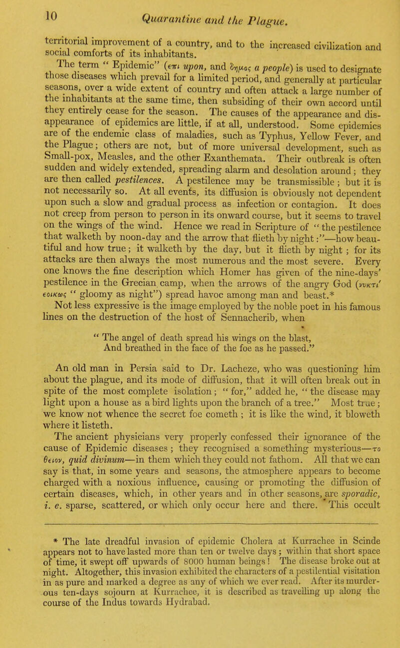 territorial improvement of a country, and to the increased civilization and social comforts of its inhabitants. The term  Epidemic (em upon, and S^o; a people) is used to designate those diseases which prevail for a limited period, and generally at particular seasons, over a wide extent of country and often attack a large number of the inhabitants at the same time, then subsiding of their own accord until they entirely cease for the season. The causes of the appearance and dis- appearance of epidemics are little, if at all, understood. Some epidemics are of the endemic class of maladies, such as Typhus, YeUow Fever, and the Plague; others are not, but of more universal development, such as Small-pox, Measles, and the other Exanthemata. Their outbreak is often sudden and widely extended, spreading alarm and desolation around ; they are then called pestilences. A pestilence may be transmissible ; but it is not necessarily so. At all events, its diffusion is obviously not dependent upon such a slow and gradual process as infection or contagion. It does not creep from person to person in its onward course, but it seems to travel on the wings of the wind. Hence we read in Scripture of  the pestilence that walketh by noon-day and the arrow that flieth by night:—how beau- tiful and how true; it walketh by the day, but it flieth by night ; for its attacks are then always the most numerous and the most severe. Every one knows the fine description which Homer has given of the nine-days' pestilence in the Grecian camp, when the arrows of the angry God (vwct/ eo</ci»$  gloomy as night) spread havoc among man and beast.* Not less expressive is the image employed by the noble poet in his famous lines on the destruction of the host of Sennacherib, when *  The angel of death spread his wings on the blast, And breathed in the face of the foe as he passed. An old man in Persia said to Dr. Lacheze, who was questioning him about the plague, and its mode of diffusion, that it will often break out in spite of the most complete isolation;  for, added he,  the disease may light upon a house as a bird lights upon the branch of a tree. Most true ; we know not whence the secret foe cometh ; it is like the wind, it bloweth where it listeth. The ancient physicians very properly confessed their ignorance of the cause of Epidemic diseases ; they recognised a something mysterious—to 6eiov, quid divinum—in them which they could not fathom. All that we can say is that, in some years and seasons, the atmosphere appears to become charged with a noxious influence, causing or promoting the diffusion of certain diseases, which, in other years and in other seasons, are sporadic, i. e. sparse, scattered, or which only occur here and there. This occult * The late dreadful invasion of epidemic Cholera at Kurrachee in Scinde appears not to have lasted more than ten or twelve days; within that short space of time, it swept off upwards of 8000 human beings ! The disease broke out at night. Altogether, this invasion exhibited the characters of a pestilential visitation in as pure and marked a degree as any of which we ever read. After its murder- ous ten-days sojourn at Kurrachee, it is described as travelling up along the course of the Indus towards Hydrabad.