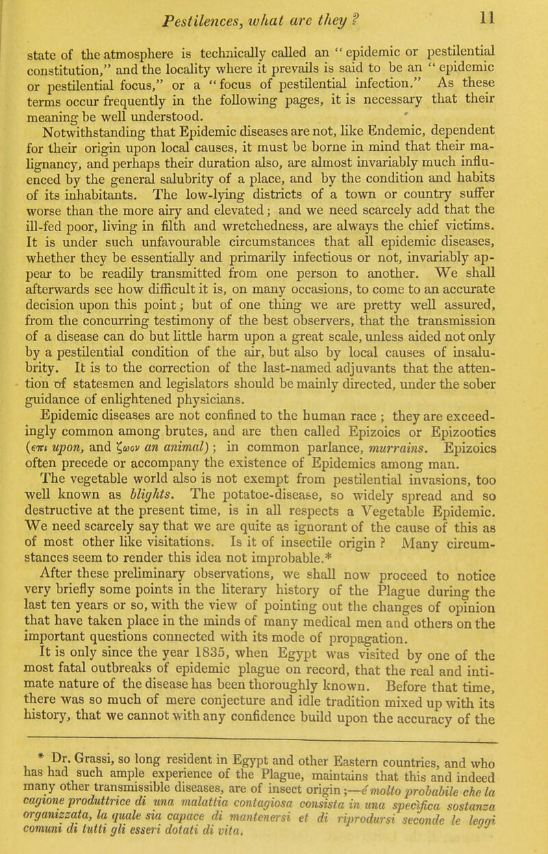 state of the atmosphere is technically called an  epidemic or pestilential constitution, and the locality where it prevails is said to be an  epidemic or pestilential focus, or a focus of pestilential infection. As these terms occur frequently in the following pages, it is necessary that their meaning be well understood. Notwithstanding that Epidemic diseases are not, like Endemic, dependent for their origin upon local causes, it must be borne in mind that their ma- lignancy, and perhaps their duration also, are almost invariably much influ- enced by the general salubrity of a place, and by the condition and habits of its inhabitants. The low-lying districts of a town or country suffer worse than the more airy and elevated; and we need scarcely add that the ill-fed poor, living in filth and wretchedness, are always the chief victims. It is under such unfavourable circumstances that all epidemic diseases, whether they be essentially and primarily infectious or not, invariably ap- pear to be readily transmitted from one person to another. We shall afterwards see how difficult it is, on many occasions, to come to an accurate decision upon this point; but of one thing we are pretty well assured, from the concurring testimony of the best observers, that the transmission of a disease can do but little harm upon a great scale, unless aided not only by a pestilential condition of the air, but also by local causes of insalu- brity. It is to the correction of the last-named adjuvants that the atten- tion of statesmen and legislators should be mainly directed, under the sober guidance of enlightened physicians. Epidemic diseases are not confined to the human race ; they are exceed- ingly common among brutes, and are then called Epizoics or Epizootics (eitt upon, and ^uov an animal) ; in common parlance, murrains. Epizoics often precede or accompany the existence of Epidemics among man. The vegetable world also is not exempt from pestilential invasions, too well known as blights. The potatoe-disease, so widely spread and so destructive at the present time, is in all respects a Vegetable Epidemic. We need scarcely say that we are quite as ignorant of the cause of this as of most other like visitations. Is it of insectile origin ? Many circum- stances seem to render this idea not improbable.* After these preliminary observations, we shall now proceed to notice very briefly some points in the literary history of the Plague during the last ten years or so, with the view of pointing out the changes of opinion that have taken place in the minds of many medical men and others on the important questions connected with its mode of propagation. It is only since the year 1835, when Egypt was visited by one of the most fatal outbreaks of epidemic plague on record, that the real and inti- mate nature of the disease has been thoroughly known. Before that time, there was so much of mere conjecture and idle tradition mixed up with its history, that we cannot with any confidence build upon the accuracy of the * Dr- Grassi, so long resident in Egypt and other Eastern countries, and who has had such ample experience of the Plague, maintains that this and indeed many other transmissible diseases, are of insect origin -—emolto probabile che la cagione produttnce di una malattia contagiosa consista in una specXfica sostanza organizzata, la quale sia capace di mantenersi et di riprodursi seconde le learn comuni di tutti gli esseri dotati di vita.
