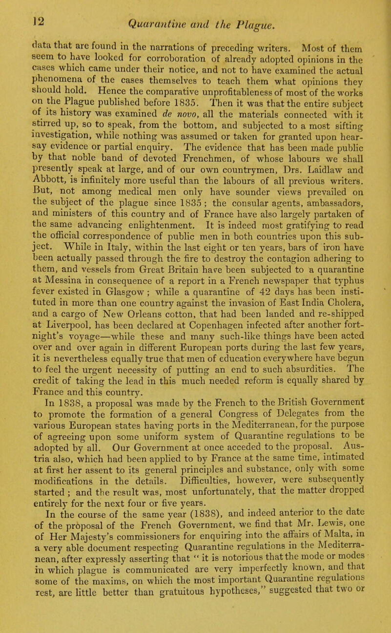 data that are found in the narrations of preceding writers. Most of them seem to have looked for corroboration of already adopted opinions in the cases which came under their notice, and not to have examined the actual phenomena of the cases themselves to teach them what opinions they should hold. Hence the comparative unprofitableness of most of the works on the Plague published before 1835. Then it was that the entire subject of its history was examined de novo, all the materials connected with it stirred up, so to speak, from the bottom, and subjected to a most sifting investigation, while nothing was assumed or taken for granted upon hear- say evidence or partial enquiry. The evidence that has been made public by that noble band of devoted Frenchmen, of whose labours we shall presently speak at large, and of our own countrymen, Drs. Laidlaw and Abbott, is infinitely more useful than the labours of all previous writers. But, not among medical men only have sounder views prevailed on the subject of the plague since 1835 ; the consular agents, ambassadors, and ministers of this country and of France have also largely partaken of the same advancing enlightenment. It is indeed most gratifying to read the official correspondence of public men in both countries upon this sub- ject. While in Italy, within the last eight or ten years, bars of iron have been actually passed through the fire to destroy the contagion adhering to them, and vessels from Great Britain have been subjected to a quarantine at Messina in consequence of a report in a French newspaper that typhus fever existed in Glasgow ; while a quarantine of 42 days has been insti- tuted in more than one country against the invasion of East India Cholera, and a cargo of New Orleans cotton, that had been landed and re-shipped at Liverpool, has been declared at Copenhagen infected after another fort- night's voyage—while these and many such-like things have been acted over and over again in different European ports during the last few years, it is nevertheless equally true that men of education everywhere have begun to feel the urgent necessity of putting an end to such absurdities. The credit of taking the lead in this much needed reform is equally shared by France and this country. In 1838, a proposal was made by the French to the British Government to promote the formation of a general Congress of Delegates from the various European states having ports in the Mediterranean, for the purpose of agreeing upon some uniform system of Quarantine regulations to be adopted by all. Our Government at once acceded to the proposal. Aus- tria also, which had been applied to by France at the same time, intimated at first her assent to its general principles and substance, only with some modifications in the details. Difficulties, however, were subsequently started ; and the result was, most unfortunately, that the matter dropped entirely for the next four or five years. In the course of the same year (1838), and indeed anterior to the date of the proposal of the French Government, we find that Mr. Lewis, one of Her Majesty's commissioners for enquiring into the affairs of Malta, m a very able document respecting Quarantine regulations in the Mediterra- nean, after expressly asserting that  it is notorious that the mode or modes in which plague is communicated are very imperfectly known, and that some of the maxims, on which the most important Quarantine regulations rest, are little better than gratuitous hypotheses, suggested that two or