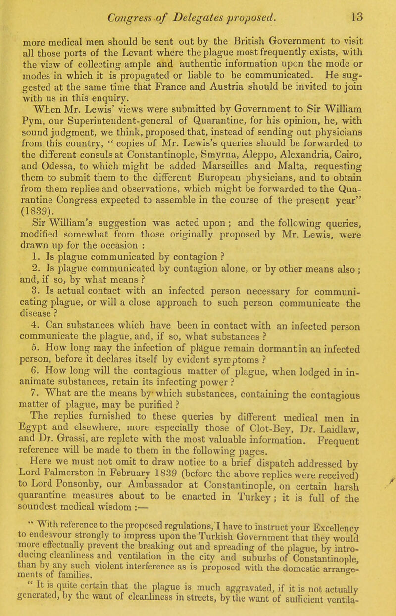 more medical men should be sent out by the British Government to visit all those ports of the Levant where the plague most frequently exists, with the view of collecting ample and authentic information upon the mode or modes in which it is propagated or liable to be communicated. He sug- gested at the same time that France and Austria should be invited to join with us in this enquiry. When Mr. Lewis' views were submitted by Government to Sir William Pym, our Superintendent-general of Quarantine, for his opinion, he, with sound judgment, we think, proposed that, instead of sending out physicians from this country,  copies of Mr. Lewis's queries should be forwarded to the different consuls at Constantinople, Smyrna, Aleppo, Alexandria, Cairo, and Odessa, to which might be added Marseilles and Malta, requesting them to submit them to the different European physicians, and to obtain from them replies and observations, which might be forwarded to the Qua- rantine Congress expected to assemble in the course of the present year (1839). Sir William's suggestion was acted upon ; and the following queries, modified somewhat from those originally proposed by Mr. Lewis, were drawn up for the occasion : 1. Is plague communicated by contagion ? 2. Is plague communicated by contagion alone, or by other means also ; and, if so, by what means ? 3. Is actual contact with an infected person necessary for communi- cating plague, or will a close approach to such person communicate the disease ? 4. Can substances which have been in contact with an infected person communicate the plague, and, if so, what substances ? 5. How long may the infection of plague remain dormant in an infected person, before it declares itself by evident symptoms ? 6. How long will the contagious matter of plague, when lodged in in- animate substances, retain its infecting power ? 7. What are the means by which substances, containing the contagious matter of plague, may be purified ? The replies furnished to these queries by different medical men in Egypt and elsewhere, more especially those of Clot-Bey, Dr. Laidlaw, and Dr. Grassi, are replete with the most valuable information. Frequent reference will be made to them in the following pages. Here we must not omit to draw notice to a brief dispatch addressed by Lord Palraerston in February 1839 (before the above replies were received) to Lord Ponsonby, our Ambassador at Constantinople, on certain harsh quarantine measures about to be enacted in Turkey; it is full of the soundest medical wisdom :—  With reference to the proposed regulations/1 have to instruct your Excellency to endeavour strongly to impress upon the Turkish Government that they would more etfectually prevent the breaking out and spreading of the plague, by intro- ducing cleanliness and ventilation in the city and suburbs of Constantinople than by any such violent interference as is proposed with the domestic arrange- ments of families. °  It is quite certain that the plague is much aggravated, if it is not actually generated, by the want of cleanliness in streets, by the want of sufficient ventila-