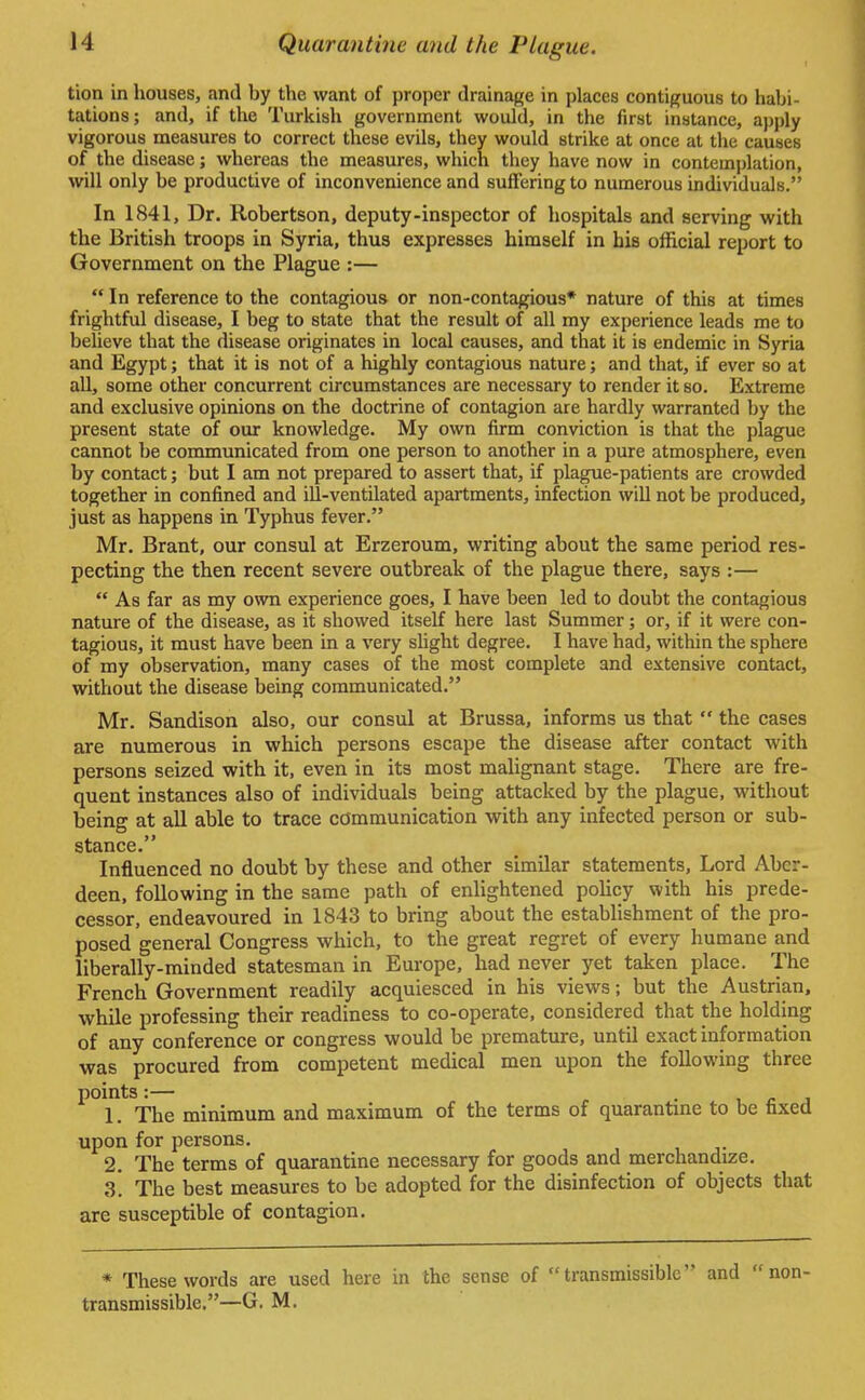 tion in houses, and by the want of proper drainage in places contiguous to habi- tations; and, if the Turkish government would, in the first instance, apply vigorous measures to correct these evils, they would strike at once at the causes of the disease; whereas the measures, which they have now in contemplation, will only be productive of inconvenience and suffering to numerous individuals. In 1841, Dr. Robertson, deputy-inspector of hospitals and serving with the British troops in Syria, thus expresses himself in his official report to Government on the Plague :—  In reference to the contagious or non-contagious* nature of this at times frightful disease, I beg to state that the result of all my experience leads me to believe that the disease originates in local causes, and that it is endemic in Syria and Egypt; that it is not of a highly contagious nature; and that, if ever so at all, some other concurrent circumstances are necessary to render it so. Extreme and exclusive opinions on the doctrine of contagion are hardly warranted by the present state of our knowledge. My own firm conviction is that the plague cannot be communicated from one person to another in a pure atmosphere, even by contact; but I am not prepared to assert that, if plague-patients are crowded together in confined and ill-ventilated apartments, infection will not be produced, just as happens in Typhus fever. Mr. Brant, our consul at Erzeroum, writing about the same period res- pecting the then recent severe outbreak of the plague there, says :—  As far as my own experience goes, I have been led to doubt the contagious nature of the disease, as it showed itself here last Summer; or, if it were con- tagious, it must have been in a very slight degree. I have had, within the sphere of my observation, many cases of the most complete and extensive contact, without the disease being communicated. Mr. Sandison also, our consul at Brussa, informs us that  the cases are numerous in which persons escape the disease after contact with persons seized with it, even in its most malignant stage. There are fre- quent instances also of individuals being attacked by the plague, without being at all able to trace communication with any infected person or sub- stance. Influenced no doubt by these and other similar statements, Lord Aber- deen, following in the same path of enlightened policy with his prede- cessor, endeavoured in 1843 to bring about the establishment of the pro- posed general Congress which, to the great regret of every humane and liberally-minded statesman in Europe, had never yet taken place. The French Government readily acquiesced in his views; but the Austrian, while professing their readiness to co-operate, considered that the holding of any conference or congress would be premature, until exact information was procured from competent medical men upon the following three points:— 1. The minimum and maximum of the terms of quarantine to be fixed upon for persons. 2. The terms of quarantine necessary for goods and merchandize. 3. The best measures to be adopted for the disinfection of objects that are susceptible of contagion. * These words are used here in the sense of transmissible and non- transmissible.—G. M.