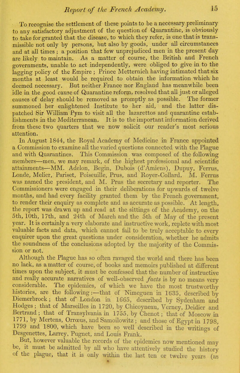 To recognise the settlement of these points to be a necessary preliminary to any satisfactory adjustment of the question of Quarantine, is obviously to take for granted that the disease, to which they refer, is one that is trans- missible not only by persons, but also by goods, under all circumstances and at all times ; a position that few unprejudiced men in the present day are likely to maintain. As a matter of course, the British and French governments, unable to act independently, were obliged to give in to the lagging policy of the Empire ; Prince Metternich having intimated that six months at least would be required to obtain the information which he deemed necessary. But neither France nor England has meanwhile been idle in the good cause of Quarantine reform* resolved that all just or alleged causes of delay should be removed as promptly as possible. The former summoned her enlightened Institute to her aid, and the latter dis- patched Sir William Pym to visit all the lazarettos and quarantine estab- lishments in the Mediterranean. It is to the important information derived from these two quarters that we now solicit our reader's most serious attention. In August 1844, the Royal Academy of Medicine in France appointed a Commission to examine all the varied questions connected with the Plague and with Quarantines. This Commission was composed of the following members—men, we may remark, of the highest professional and scientific attainments—MM. Adelon, Begin, Dubois (d'Amiens), Dupuy, Ferrus, Londe, Melier, Pariset, Poiseuille, Prus, and Royer-Collard. M. Ferrus was named the president, and M. Prus the secretary and reporter. The Commissioners were engaged in their deliberations for upwards of twelve months, and had every facility granted them by the French government, to render their enquiry as complete and as accurate as possible. At length, the report was drawn up and read at the sittings of the Academy, on the 5th, 10th, 17th, and 24th of March and the 5th of May of the present year. It is certainly a very elaborate and instructive work, replete with most valuable facts and data, which cannot fail to be truly acceptable to every enquirer upon the great questions under consideration, whether he admits the soundness of the conclusions adopted by the majority of the Commis- sion or not. Although the Plague has so often ravaged the world and there has been no lack, as a matter of course, of books and memoirs published at different times upon the subject, it must be confessed that the number of instructive and really accurate narratives of well-observed facts is by no means very considerable. The epidemics, of which we have the most trustworthy histories, are the following:—that of Nimeguen in 1635, described by Diemerbrock; that of London in 1665, described by Sydenham and Hodges; that of Marseilles in 1720, by Chicoyneau, Verney, Deidier and Bertrand ; that of Transylvania in 1755, by Chenot; that of Moscow in 1771, by Mertens, Orrceus, and Samoilowitz ; and those of Egypt in 1798, 1799 and 1800, which have been so well described in the writings of Desgenettes, Larrey, Pugnet, and Louis Frank. But, however valuable the records of the epidemics now mentioned may be, it must be admitted by all who have attentively studied the history of the plague, that it is only within the last ten or twelve years (as
