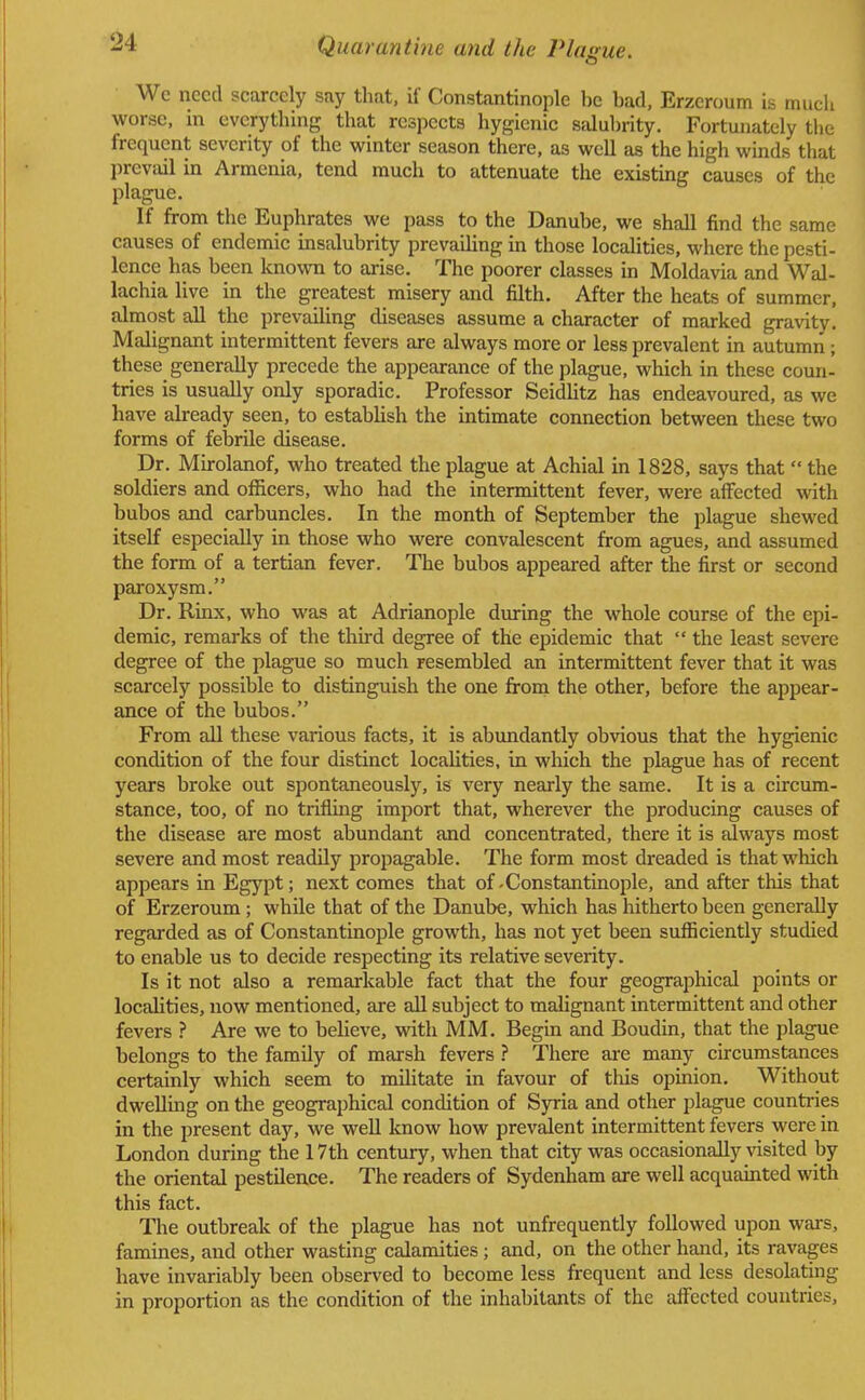 We need scarcely say that, if Constantinople he had, Erzeroum is much worse, in everything that respects hygienic salubrity. Fortunately the frequent severity of the winter season there, as well as the high winds that prevail in Armenia, tend much to attenuate the existing causes of the plague. If from the Euphrates we pass to the Danube, we shall find the same causes of endemic insalubrity prevailing in those localities, where the pesti- lence has been known to arise. The poorer classes in Moldavia and Wal- lachia live in the greatest misery and filth. After the heats of summer, almost all the prevailing diseases assume a character of marked gravity. Malignant intermittent fevers are always more or less prevalent in autumn; these generally precede the appearance of the plague, which in these coun- tries is usually only sporadic. Professor Seidlitz has endeavoured, as we have already seen, to establish the intimate connection between these two forms of febrile disease. Dr. Mirolanof, who treated the plague at Achial in 1828, says that  the soldiers and officers, who had the intermittent fever, were affected with bubos and carbuncles. In the month of September the plague shewed itself especially in those who were convalescent from agues, and assumed the form of a tertian fever. The bubos appeared after the first or second paroxysm. Dr. Rinx, who was at Adrianople during the whole course of the epi- demic, remarks of the third degree of the epidemic that  the least severe degree of the plague so much resembled an intermittent fever that it was scarcely possible to distinguish the one from the other, before the appear- ance of the bubos. From all these various facts, it is abundantly obvious that the hygienic condition of the four distinct localities, in which the plague has of recent years broke out spontaneously, is very nearly the same. It is a circum- stance, too, of no trifling import that, wherever the producing causes of the disease are most abundant and concentrated, there it is always most severe and most readily propagable. The form most dreaded is that which appears in Egypt; next comes that of-Constantinople, and after this that of Erzeroum ; while that of the Danube, which has hitherto been generally regarded as of Constantinople growth, has not yet been sufficiently studied to enable us to decide respecting its relative severity. Is it not also a remarkable fact that the four geographical points or localities, now mentioned, are all subject to malignant intermittent and other fevers ? Are we to believe, with MM. Begin and Boudin, that the plague belongs to the family of marsh fevers ? There are many circumstances certainly which seem to militate in favour of this opinion. Without dwelling on the geographical condition of Syria and other plague countries in the present day, we well know how prevalent intermittent fevers were in London during the 17th century, when that city was occasionally visited by the oriental pestilence. The readers of Sydenham are well acquainted with this fact. The outbreak of the plague has not unfrequently followed upon wars, famines, and other wasting calamities; and, on the other hand, its ravages have invariably been observed to become less frequent and less desolating in proportion as the condition of the inhabitants of the affected countries,