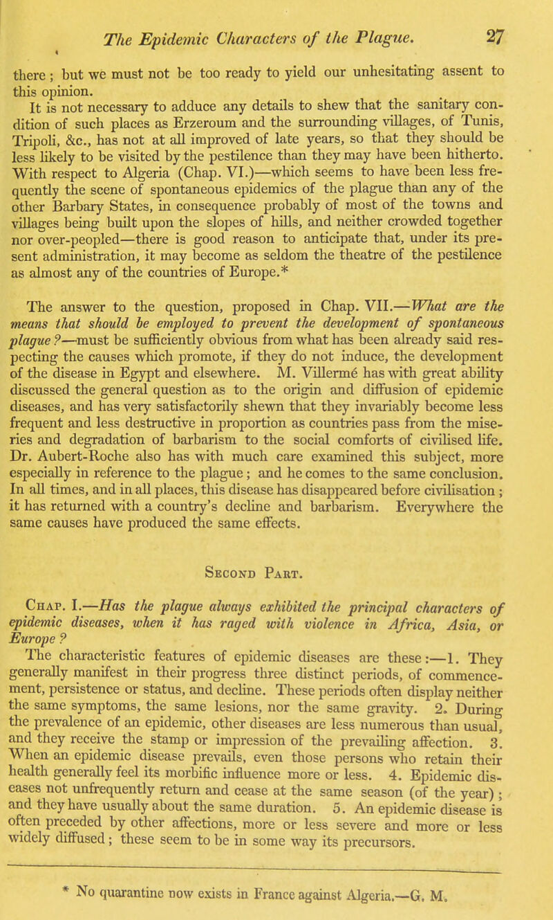 « there ; but we must not be too ready to yield our unhesitating assent to this opinion. It is not necessary to adduce any details to shew that the sanitary con- dition of such places as Erzeroum and the surrounding villages, of Tunis, Tripoli, &c, has not at all improved of late years, so that they should be less likely to be visited by the pestilence than they may have been hitherto. With respect to Algeria (Chap. VI.)—which seems to have been less fre- quently the scene of spontaneous epidemics of the plague than any of the other Barbary States, in consequence probably of most of the towns and villages being built upon the slopes of hills, and neither crowded together nor over-peopled—there is good reason to anticipate that, under its pre- sent administration, it may become as seldom the theatre of the pestilence as almost any of the countries of Europe.* The answer to the question, proposed in Chap. VII.—What are the means that should be employed to prevent the development of spontaneous plague ?—must be sufficiently obvious from what has been already said res- pecting the causes which promote, if they do not induce, the development of the disease in Egypt and elsewhere. M. Villerme has with great ability discussed the general question as to the origin and diffusion of epidemic diseases, and has very satisfactorily shewn that they invariably become less frequent and less destructive in proportion as countries pass from the mise- ries and degradation of barbarism to the social comforts of civilised life. Dr. Aubert-Roche also has with much care examined this subject, more especially in reference to the plague; and he comes to the same conclusion. In all times, and in all places, this disease has disappeared before civilisation ; it has returned with a country's decline and barbarism. Everywhere the same causes have produced the same effects. Second Part. Chap. I.—Has the plague always exhibited the principal characters of epidemic diseases, when it has raged with violence in Africa, Asia, or Europe ? The characteristic features of epidemic diseases are these:—1. They generally manifest in their progress three distinct periods, of commence- ment, persistence or status, and decline. These periods often display neither the same symptoms, the same lesions, nor the same gravity. 2. During the prevalence of an epidemic, other diseases are less numerous than usual, and they receive the stamp or impression of the prevailing affection. 3. When an epidemic disease prevails, even those persons who retain their health generally feel its morbific influence more or less. 4. Epidemic dis- eases not unfrequently return and cease at the same season (of the year) ; and they have usually about the same duration. 5. An epidemic disease is often preceded by other affections, more or less severe and more or less widely diffused ; these seem to be in some way its precursors. * No quarantine now exists in France against Algeria.—G. M.