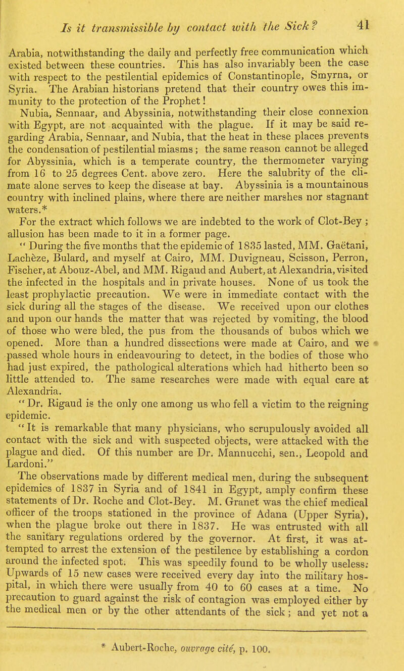 Arabia, notwithstanding the daily and perfectly free communication which existed between these countries. This has also invariably been the case with respect to the pestilential epidemics of Constantinople, Smyrna^ or Syria. The Arabian historians pretend that their country owes this im- munity to the protection of the Prophet! Nubia, Sennaar, and Abyssinia, notwithstanding their close connexion with Egypt, are not acquainted with the plague. If it may be said re- garding Arabia, Sennaar, and Nubia, that the heat in these places prevents the condensation of pestilential miasms; the same reason cannot be alleged for Abyssinia, which is a temperate country, the thermometer varying from 16 to 25 degrees Cent, above zero. Here the salubrity of the cli- mate alone serves to keep the disease at bay. Abyssinia is a mountainous country with inclined plains, where there are neither marshes nor stagnant waters.* For the extract which follows we are indebted to the work of Clot-Bey ; allusion has been made to it in a former page.  During the five months that the epidemic of 1835 lasted, MM. Gaetani, Lacheze, Bulard, and myself at Cairo, MM. Duvigneau, Scisson, Perron, Fischer, at Abouz-Abel, and MM. Rigaud and Aubert, at Alexandria, visited the infected in the hospitals and in private houses. None of us took the least prophylactic precaution. We were in immediate contact with the sick during all the stages of the disease. We received upon our clothes and upon our hands the matter that was rejected by vomiting, the blood of those who were bled, the pus from the thousands of bubos which we opened. More than a hundred dissections were made at Cairo, and we passed whole hours in endeavouring to detect, in the bodies of those who had just expired, the pathological alterations which had hitherto been so little attended to. The same researches were made with equal care at Alexandria.  Dr. Rigaud is the only one among us who fell a victim to the reigning epidemic.  It is remarkable that many physicians, who scrupulously avoided all contact with the sick and with suspected objects, were attacked with the plague and died. Of this number are Dr. Mannucchi, sen., Leopold and Lardoni. The observations made by different medical men, during the subsequent epidemics of 1837 in Syria and of 1841 in Egypt, amply confirm these statements of Dr. Roche and Clot-Bey. M. Granet was the chief medical officer of the troops stationed in the province of Adana (Upper Syria), when the plague broke out there in 1837. He was entrusted with all the sanitary regulations ordered by the governor. At first, it was at- tempted to arrest the extension of the pestilence by establishing a cordon around the infected spot. This was speedily found to be wholly useless; Upwards of 15 new cases were received every day into the military hos- pital, in which there were usually from 40 to 60 cases at a time. No precaution to guard against the risk of contagion was employed either by the medical men or by the other attendants of the sick; and yet not a * Aubert-Roche, ouvrar/e cite, p. 100.