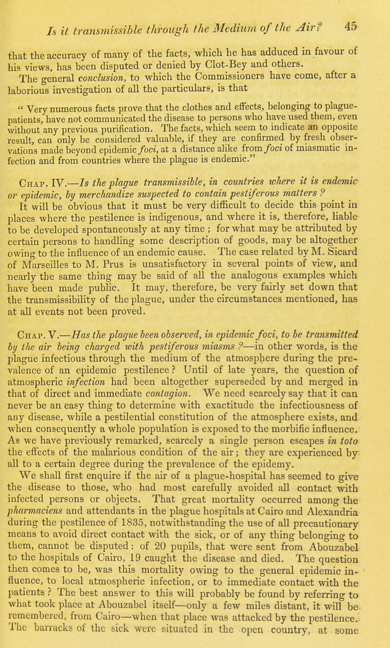that the accuracy of many of the facts, which he has adduced m favour of his views, has heen disputed or denied by Clot-Bey and others. The general conclusion, to which the Commissioners have come, after a laborious investigation of all the particulars, is that Very numerous facts prove that the clothes and effects, belonging to plague- patients, have not communicated the disease to persons who have used them, even without any previous purification. The facts, which seem to indicate an opposite result, can only be considered valuable, if they are confirmed by fresh obser- vations made beyond epidemic foci, at a distance alike from foci of miasmatic in- fection and from countries where the plague is endemic. Chap. IV.—Is the plague transmissible, in countries where it is endemic or epidemic, by merchandize suspected to contain pestiferous matters ? It will be obvious that it must be very difficult to decide this point in places where the pestilence is indigenous, and where it is, therefore, liable to be developed spontaneously at any time ; for what may be attributed by certain persons to handling some description of goods, may be altogether owing to the influence of an endemic cause. The case related by M. Sicard of Marseilles to M. Prus is unsatisfactory in several points of view, and nearly the same thing may be said of all the analogous examples which have been made public. It may, therefore, be very fairly set down that the transmissibility of the plague, under the circumstances mentioned, has at all events not been proved. Chap. V.—Has the plague been observed, in epidemic foci, to be transmitted by the air being charged with pestiferous miasms ?—in other words, is the plague infectious through the medium of the atmosphere during the pre- valence of an epidemic pestilence ? Until of late years, the question of atmospheric infection had been altogether superseded by and merged in that of direct and immediate contagion. We need scarcely say that it can never be an easy thing to determine with exactitude the infectiousness of any disease, while a pestilential constitution of the atmosphere exists, and when consequently a whole population is exposed to the morbific influence. As we have previously remarked, scarcely a single person escapes in toto the effects of the malarious condition of the air; they are experienced by all to a certain degree during the prevalence of the epidemy. We shall first enquire if the air of a plague-hospital has seemed to give the disease to those, who had most carefully avoided all contact with infected persons or objects. That great mortality occurred among the pharmaciens and attendants in the plague hospitals at Cairo and Alexandria during the pestilence of 1835, notwithstanding the use of all precautionary means to avoid direct contact with the sick, or of any thing belonging to them, cannot be disputed: of 20 pupils, that were sent from Abouzabel to the hospitals of Cairo, 19 caught the disease and died. The question then comes to be, was this mortality owing to the general epidemic in- fluence, to local atmospheric infection, or to immediate contact with the patients ? The best answer to this will probably be found by referring to what took place at Abouzabel itself—only a few miles distant, it will be- remembered, from Cairo—when that place was attacked by the pestilence. The barracks of the sick were situated in the open country, at some