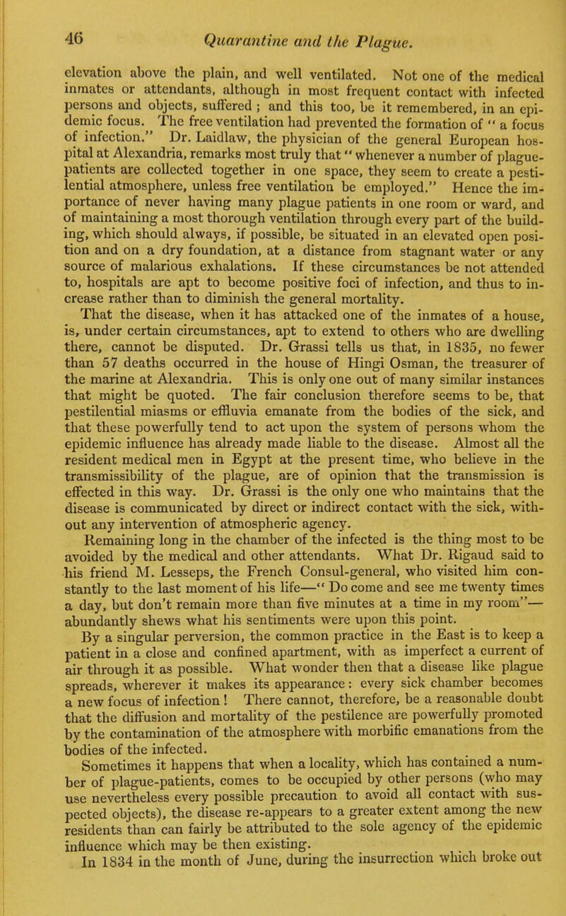 elevation above the plain, and well ventilated. Not one of the medical inmates or attendants, although in most frequent contact with infected persons and objects, suffered ; and this too, be it remembered, in an epi- demic focus. The free ventilation had prevented the formation of  a focus of infection. Dr. Laidlaw, the physician of the general European hos- pital at Alexandria, remarks most truly that whenever a number of plague- patients are collected together in one space, they seem to create a pesti- lential atmosphere, unless free ventilation be employed. Hence the im- portance of never having many plague patients in one room or ward, and of maintaining a most thorough ventilation through every part of the build- ing, which should always, if possible, be situated in an elevated open posi- tion and on a dry foundation, at a distance from stagnant water or any source of malarious exhalations. If these circumstances be not attended to, hospitals are apt to become positive foci of infection, and thus to in- crease rather than to diminish the general mortality. That the disease, when it has attacked one of the inmates of a house, is, under certain circumstances, apt to extend to others who are dwelling there, cannot be disputed. Dr. Grassi tells us that, in 1835, no fewer than 57 deaths occurred in the house of Hingi Osman, the treasurer of the marine at Alexandria. This is only one out of many similar instances that might be quoted. The fair conclusion therefore seems to be, that pestilential miasms or effluvia emanate from the bodies of the sick, and that these powerfully tend to act upon the system of persons whom the epidemic influence has already made liable to the disease. Almost all the resident medical men in Egypt at the present time, who believe in the transmissibility of the plague, are of opinion that the transmission is effected in this way. Dr. Grassi is the only one who maintains that the disease is communicated by direct or indirect contact with the sick, with- out any intervention of atmospheric agency. Remaining long in the chamber of the infected is the thing most to be avoided by the medical and other attendants. What Dr. Rigaud said to his friend M. Lesseps, the French Consul-general, who visited him con- stantly to the last moment of his life— Do come and see me twenty times a day, but don't remain more than five minutes at a time in my room— abundantly shews what his sentiments were upon this point. By a singular perversion, the common practice in the East is to keep a patient in a close and confined apartment, with as imperfect a current of air through it as possible. What wonder then that a disease like plague spreads, wherever it makes its appearance: every sick chamber becomes a new focus of infection ! There cannot, therefore, be a reasonable doubt that the diffusion and mortality of the pestilence are powerfully promoted by the contamination of the atmosphere with morbific emanations from the bodies of the infected. Sometimes it happens that when a locality, which has contained a num- ber of plague-patients, comes to be occupied by other persons (who may use nevertheless every possible precaution to avoid all contact with sus- pected objects), the disease re-appears to a greater extent among the new residents than can fairly be attributed to the sole agency of the epidemic influence which may be then existing. In 1834 in the month of June, during the insurrection which broke out