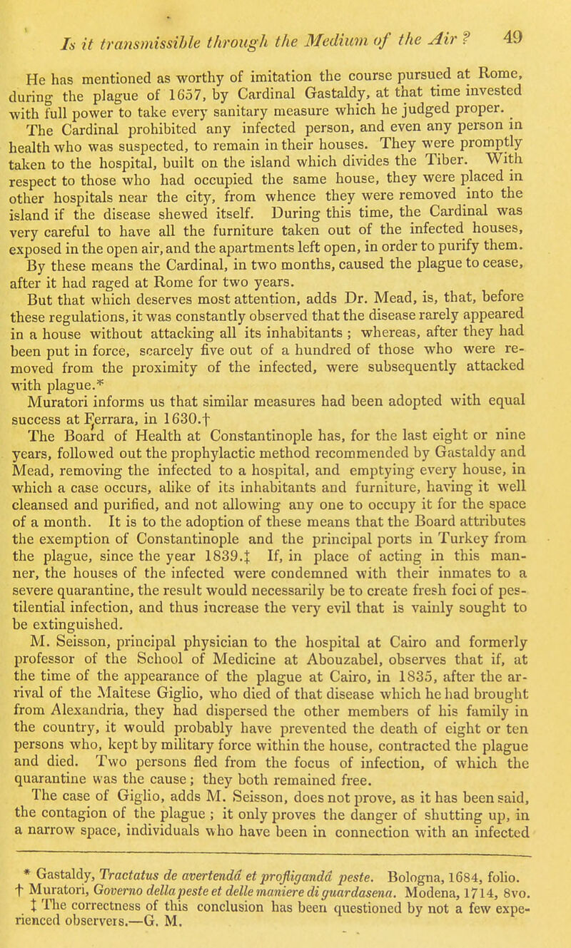 He has mentioned as worthy of imitation the course pursued at Rome, during the plague of 1657, by Cardinal Gastaldy, at that time invested with full power to take every sanitary measure which he judged proper. The Cardinal prohibited any infected person, and even any person in health who was suspected, to remain in their houses. They were promptly taken to the hospital, built on the island which divides the Tiber. With respect to those who had occupied the same house, they were placed in other hospitals near the city, from whence they were removed into the island if the disease shewed itself. During this time, the Cardinal was very careful to have all the furniture taken out of the infected houses, exposed in the open air, and the apartments left open, in order to purify them. By these means the Cardinal, in two months, caused the plague to cease, after it had raged at Rome for two years. But that which deserves most attention, adds Dr. Mead, is, that, before these regulations, it was constantly observed that the disease rarely appeared in a house without attacking all its inhabitants ; whereas, after they had been put in force, scarcely five out of a hundred of those who were re- moved from the proximity of the infected, were subsequently attacked with plague.* Muratori informs us that similar measures had been adopted with equal success at Pjerrara, in 1630.f The Board of Health at Constantinople has, for the last eight or nine years, followed out the prophylactic method recommended by Gastaldy and Mead, removing the infected to a hospital, and emptying every house, in which a case occurs, alike of its inhabitants and furniture, having it well cleansed and purified, and not allowing any one to occupy it for the space of a month. It is to the adoption of these means that the Board attributes the exemption of Constantinople and the principal ports in Turkey from the plague, since the year 1839.J If, in place of acting in this man- ner, the houses of the infected were condemned with their inmates to a severe quarantine, the result would necessarily be to create fresh foci of pes- tilential infection, and thus increase the very evil that is vainly sought to be extinguished. M. Seisson, principal physician to the hospital at Cairo and formerly professor of the School of Medicine at Abouzabel, observes that if, at the time of the appearance of the plague at Cairo, in 1835, after the ar- rival of the Maltese Giglio, who died of that disease which he had brought from Alexandria, they had dispersed the other members of his family in the country, it would probably have prevented the death of eight or ten persons who, kept by military force within the house, contracted the plague and died. Two persons fled from the focus of infection, of which the quarantine was the cause; they both remained free. The case of Giglio, adds M. Seisson, does not prove, as it has been said, the contagion of the plague ; it only proves the danger of shutting up, in a narrow space, individuals who have been in connection with an infected * Gastaldy, Tractatus de avertendd et prqfligandd peste. Bologna, 1684, folio, f Muratori, Governo delta peste et dellemanierediguardasena. Modena, 1714, 8vo. I The correctness of this conclusion has been questioned by not a few expe- rienced observers.—G. M.