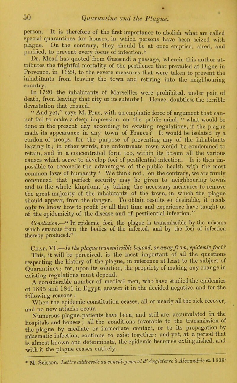 person. It is therefore of the first importance to abolish what are called special quarantines for houses, in which persons have been seized with plague. On the contrary, they should be at once emptied, aired, and purified, to prevent every focus of infection.* Dr. Mead has quoted from Gassendi a passage, wherein this author at- tributes the frightful mortality of the pestilence that prevailed at Digne in Provence, in 1629, to the severe measures that were taken to prevent the inhabitants from leaving the town and retiring into the neighbouring country. In 1720 the inhabitants of Marseilles were prohibited, under pain of death, from leaving that city or its suburbs ! Hence, doubtless the terrible devastation that ensued.  And yet, says M. Prus, with an emphatic force of argument that can- not fail to make a deep impression on the public mind,  what would be done in the present day according to existing regulations, if the plague made its appearance in any town of France ? It would be isolated by a cordon of troops, for the purpose of preventing any of the inhabitants leaving it; in other words, the unfortunate town would be condemned to retain, and in a concentrated form too, within its bosom all the various causes which serve to develop foci of pestilential infection. Is it then im- possible to reconcile the advantages of the public health wit;h the most common laws of humanity ? We think not; on the contrary, we are firmly convinced that perfect security may be given to neighbouring towns and to the whole kingdom, by taking the necessary measures to remove the great majority of the inhabitants of the town, in which the plague should appear, from the danger. To obtain results so desirable, it needs only to know how to profit by all that time and experience have taught us of the epidemicity of the disease and of pestilential infection. Conclusion.— In epidemic foci, the plague is transmissible by the miasms which emanate from the bodies of the infected, and by the foci of infection thereby produced. Chap. VI.—Is the plague transmissible beyond, or away from, epidemic foci ? This, it will be perceived, is the most important of all the questions respecting the history of the plague, in reference at least to the subject of Quarantines ; for, upon its solution, the propriety of making any change in existing regulations must depend. A considerable number of medical men, who have studied the epidemics of 1835 and 1841 in Egypt, answer it in the decided negative, and for the following reasons : When the epidemic constitution ceases, all or nearly all the sick recover, and no new attacks occur. Numerous plague-patients have been, and still are, accumulated in the hospitals and houses; all the conditions favorable to the transmission of the plague by mediate or immediate contact, or to its propagation by miasmatic infection, continue to exist together; and yet, at a period that is almost known and determinate, the epidemic becomes extinguished, and with it the plague ceases entirely. * M. Seisson. Lettre addressee au consul-general d'Angleterre « Alexandrie en 1839'