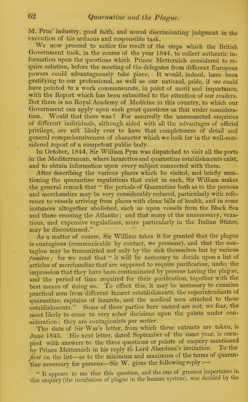 M. Prus' industry, good faith, and sound discriminating judgment in the execution of his arduous and responsible task. We now proceed to notice the result of the steps which the British Government took, in the course of the year 1844, to collect authentic in- formation upon the questions which Prince Metternich considered to re- quire solution, before the meeting of the delegates from different European powers could advantageously take place, It would, indeed, have been gratifying to our professional, as well as our national, pride, if we could have pointed to a work commensurate, in point of merit and importance, with the Report which has been submitted to the attention of our readers. But there is no Royal Academy of Medicine in this country, to which our Government can apply upon such great questions as that under considera- tion. Would that there was ! For assuredly the unconnected enquiries of different individuals, although aided with all the advantages of official privilege, are not likely ever to have that completeness of detail and general comprehensiveness of character which we look for in the well-con- sidered report of a competent public body. In October, 1844, Sir William Pym was dispatched to visit all the ports in the Mediterranean, where lazarettos and quarantine establishments exist, and to obtain information upon every subject connected with them. After describing the various places which he visited, and briefly men- tioning the quarantine regulations that exist in each, Sir William makes the general remark that the periods of Quarantine both as to the persons and merchandize may be very considerably reduced, particularly with refe- rence to vessels arriving from places with clean bills of health, and in some instances altogether abolished, such as upon vessels from the Black Sea and those crossing the Atlantic; and that many of the unnecessary, vexa- tious, and expensive regulations, more particularly in the Italian States, may be discontinued. As a matter of course, Sir William takes it for granted that the plague is contagious (communicable by contact, we presume), and that the con- tagion may be transmitted not only by the sick themselves but by various Jomites; for we read that it will be necessary to decide upon a list of articles of merchandize that are supposed to require purification, undci the impression that they have been contaminated by persons having the plague, and the period of time required for their purification, together with the best means of doing so. To effect this, it may be necessary to examine practical men from different lazaret establishments, the superintendants of quarantine, captains of lazarets, and the medical men attached to these establishments. Some of these parties here named are not, we fear, the most likely to come to very sober decisions upon the points under con- sideration ; they are contagionists j)ar metier. The date of Sir Wm's letter, from which these extracts are taken, is June 1845. His next letter, dated September of the same year, is occu- pied with answers to the three questions or points of enquiry mentioned by Prince Metternich in his reply to Lord Aberdeen's invitation. To the first on the list—as to the minimum and maximum of the terms of quaran- tine neeessary for persons—Sir W. gives the following reply :— It appears to me that this question, and the one of greatest importance in this enquiry (the incubation of plague in the human system), was decided by the
