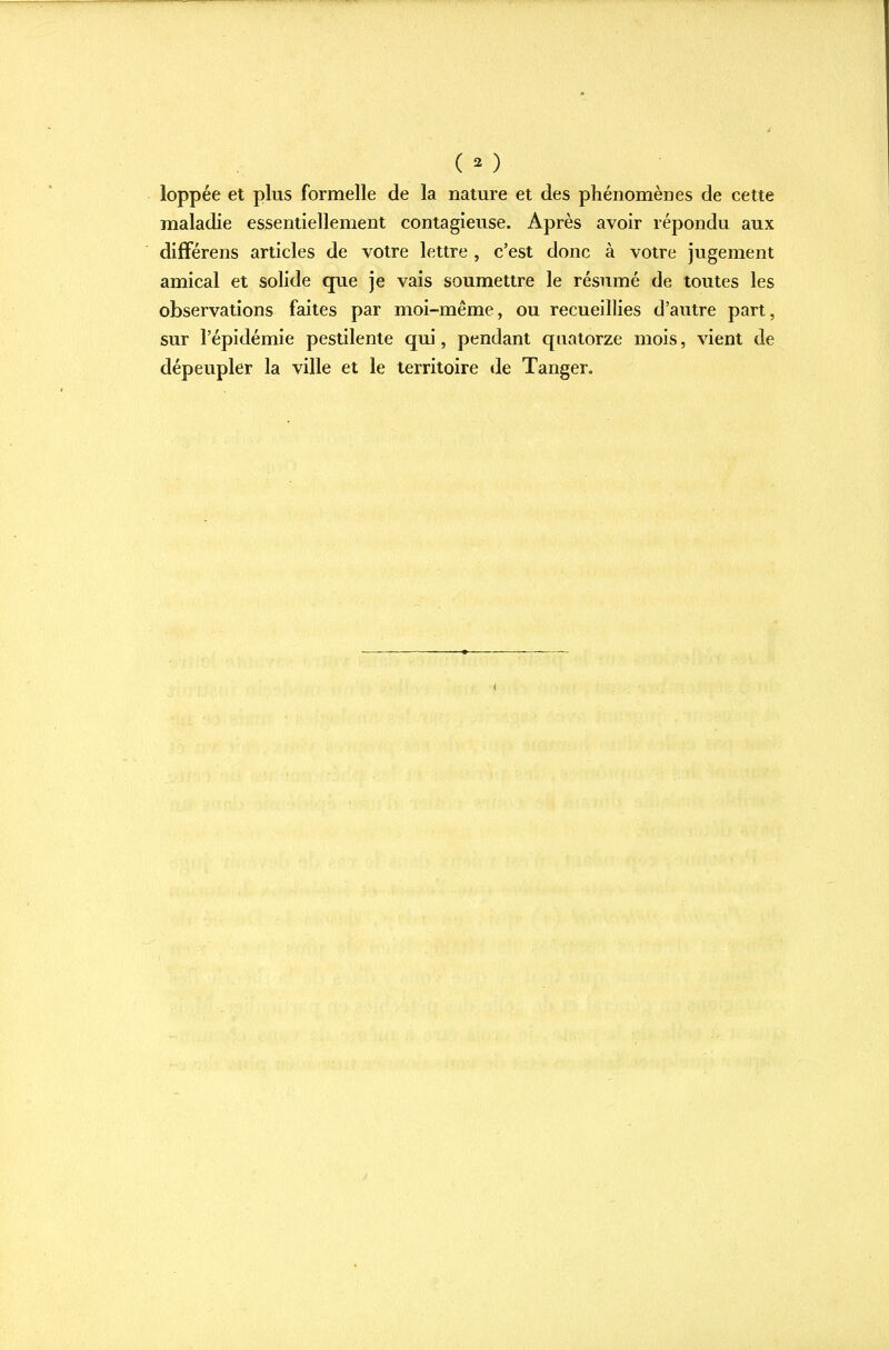 ( 3 ) loppée et plus formelle de la nature et des phénomènes de cette maladie essentiellement contagieuse. Après avoir répondu aux différens articles de votre lettre , c'est donc à votre jugement amical et solide que je vais soumettre le résumé de toutes les observations faites par moi-même, ou recueillies d'autre part, sur l'épidémie pestilente qui, pendant quatorze mois, vient de dépeupler la ville et le territoire de Tanger. <