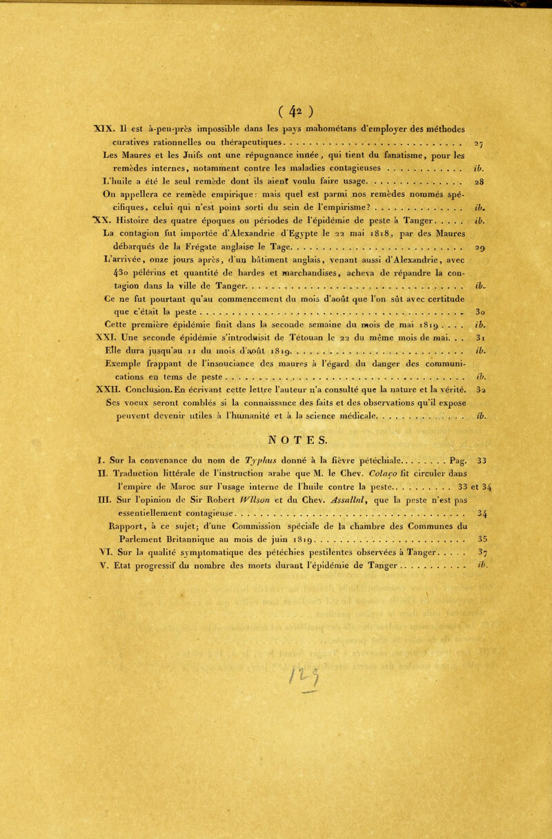 (4* ) XIX. Il est à-peu-près impossible dans les pays mahométans d'employer des méthodes curatives rationnelles ou thérapeutiques 27 Les Maures et les Juifs ont une répugnance innée, qui tient du fanatisme, pour les remèdes internes, notamment contre les maladies contagieuses ib. L'huile a été le seul remède dont ils aient voulu faire usage 28 On appellera ce remède empirique : mais quel est parmi nos remèdes nommés spé- cifiques, celui qui n'est point sorti du sein de l'empirisme? ib. XX. Histoire des quatre époques ou périodes de l'épidémie de peste à Tanger ib. La contagion fut importée d'Alexandrie d'Egypte le 22 mai 1818, par des Maures débarqués de la Frégate anglaise le Tage 29 L'arrivée, onze jours après, d'un bâtiment anglais, venant aussi d'Alexandrie, avec 43o pèlerins et quantité de hardes et marchandises, acheva de répandre la con- tagion dans la ville de Tanger ib~ Ce ne fut pourtant qu'au commencement du mois d'août que l'on sût avec certitude que c'était la peste - 3o Cette première épidémie finit dans la seconde semaine du mois de mai 1819 .... ib* XXL Une seconde épidémie s'introduisit de Tétouan le 22 du même mois de mai. . . 3i Elle dura jusqu'au 11 du mois d'a,oût 1819 ib. Exemple frappant de l'insouciance des maures à l'égard du danger des communi- cations en tems de peste ib. XXII. Conclusion. En écrivant cette lettre l'auteur n'a consulté que la nature et la vérité. 3-a Ses voeux seront comblés si la connaissance des faits et des observations qu'il expose peuvent devenir utiles à l'humanité et à la science médicale ib. NOTES. I. Sur la convenance du nom de Typhus donné à la fièvre pétéchiale Pag. 33 IL Traduction littérale de l'instruction arabe que M. le Chev. Colaço Et circuler dans l'empire de Maroc sur l'usage interne de l'huile contre la peste 33 et 34 III. Sur l'opinion de Sir Robert JVllson et du Chev. Assallnl, que la peste n'est pas essentiellement contagieuse 34 Rapport, a. ce sujet; d'une Commission spéciale de la chambre des Communes du Parlement Britannique au mois de juin 1819 35 VI. Sur la qualité symptomatique des pétéchies pestilentes observées à Tanger 37 V. Etat progressif du nombre des morts durant l'épidémie de Tanger » ib.