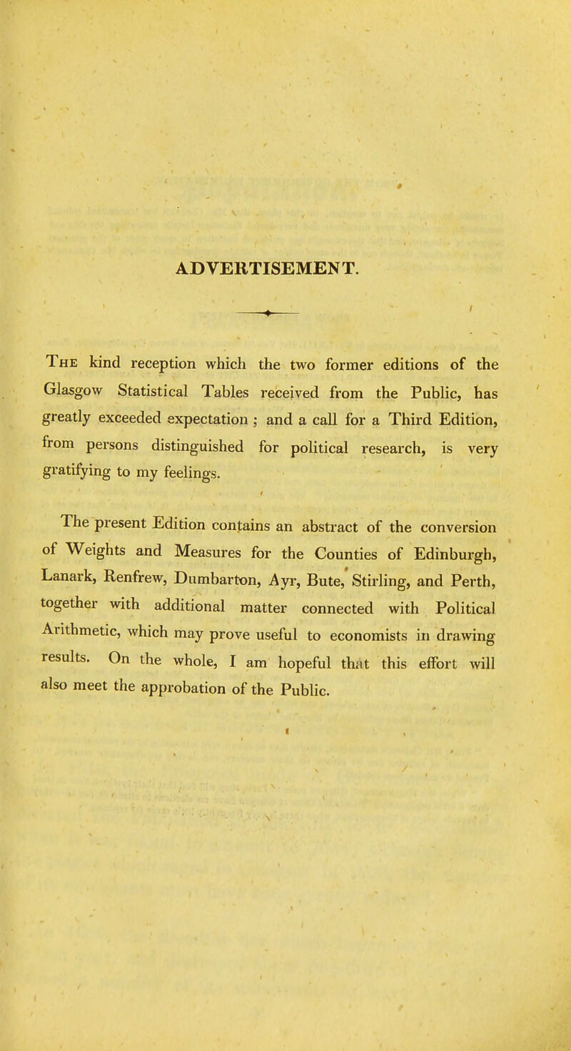 AD VERTISEMEN T. The kind reception which the two former editions of the Glasgow Statistical Tables received from the Public, has greatly exceeded expectation ; and a call for a Third Edition, from persons distinguished for political research, is very gratifying to my feelings. The present Edition contains an abstract of the conversion of Weights and Measures for the Counties of Edinburgh, Lanark, Renfrew, Dumbarton, Ayr, Bute,' Stirling, and Perth, together with additional matter connected with Political Arithmetic, which may prove useful to economists in drawing results. On the whole, I am hopeful that this effort will also meet the approbation of the Public.