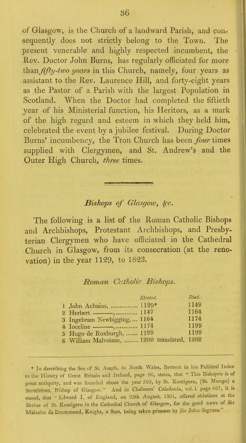 of Glasgow, is the Church of a landward Parish, and con- sequently does not strictly belong to the Town. The present venerable and highly respected incumbent, the Rev. Doctor John Burns, has regularly officiated for more than fifty-two years in this Church, namely, four years as assistant to the Rev. Laurence Hill, and forty-eight years as the Pastor of a Parish with the largest Population in Scotland. When the Doctor had completed the fiftieth year of his Ministerial function, his Heritors, as a mark of the high regard and esteem in which they held him, celebrated the event by a jubilee festival. During Doctor Burns* incumbency, the Tron Church has been four times supplied with Clergymen, and St. Andrew's and the Outer High Church, three times. Bishops of Glasgow, S^c. The following is a list of the Roman Catholic Bishops and A-rchbishops, Protestant Archbishops, and Presby- terian Clergymen who have officiated in the Cathedral Church in Glasgow, from its consecration (at the reno- vation) in the year 1129, to 1823. Roman Catholic Bishops. Elected. Died. 1 John Achaius 1129* 1149 2 Herbert , 1147 1164 3 Ingebram Newbigging,... 1164 1174 4 loceline , 1174 1199 5 Hugo de Roxburgh, 1199 1199 6 William Malvoison, 1200 translated, 1202 * In describing the See of St. Asapli, in North Wales, Bealson in his Political Index to the History of Great Britain and Ireland, page 96, states, that  This Bishopric is of great antiquity, and was founded about the year 560, by St. Kentigern, (St. Mungo) a Scotchman, Bishop of GL-jsgow. And in Chalmers' Caledonia, vol. i. page 667, it is stated, that Edward I. of England, on 25th August, 1301, ofFered oblations at the Shrine of St. Kentigern in the Cathedral Church of Glasgow, for the good news of Sir Malcolm deDrummond, Knight, a Scot, being taken prisoner by Sir John Scgrave.