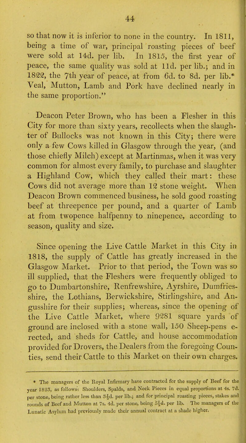 so that now it is inferior to none in the country. In 1811, being a time of war, principal roasting pieces of beef were sold at 14d. per lib. In 1815, the first year of peace, the same quality was sold at lid. per lib.; and in 1822, the 7th year of peace, at from 6d. to 8d. per lib.* Veal, Mutton, Lamb and Pork have declined nearly in the same proportion. Deacon Peter Brown, who has been a Flesher in this City for more than sixty years, recollects when the slaugh- ter of Bullocks was not known in this City; there were only a few Cows killed in Glasgow through the year, (and those chiefly Milch) except at Martinmas, when it was very common for almost every family, to purchase and slaughter a Highland Cow, which they called their mart: these Cows did not average more than 12 stone weight. When Deacon Brown commenced business, he sold good roasting beef at threepence per pound, and a quarter of Lamb at from twopence halfpenny to ninepence, according to season, quality and size. Since opening the Live Cattle Market in this City in 1818, the supply of Cattle has greatly increased in the Glasgow Market. Prior to that period, the Town was so ill supplied, that the Fleshers were frequently obliged to go to Dumbartonshire, Renfrewshire, Ayrshire, Dumfries- shire, the Lothians, Berwickshire, Stirlingshire, and An- gusshire for their supplies; whereas, since the opening of the Live Cattle Market, where 9281 square yards of ground are inclosed with a stone wall, 150 Sheep-pens e- rected, and sheds for Cattle, and house accommodation provided for Drovers, the Dealers from the foregoing Coun- ties, send their Cattle to this Market on their own charges. • The managers of the Royal Infiiitiary have contracted for the supply of Beef for the year 1823, as follows': Shoulders, Spalds, and Neck Pieces in equal proportions at 4s. 7d. per stone, being rather less than 3^d. per lib.; and for principal roasting pieces, stakes and roinids of Beef and Mutton at 7s. -Id. per stone, being S-Jd. per lib. The managers of the Lunatic Asylum had previously made their annual contract at a shade higher.