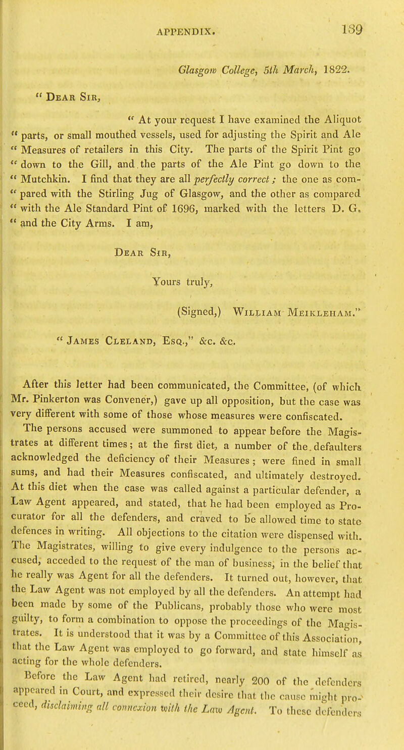 Glasgow College, 5lh March, 1822.  Dear Sir, *' At your request I have examined the Aliquot  parts, or small mouthed vessels, used for adjusting the Spirit and Ale  Measures of retailers in this City. The parts of the Spirit Pint go *' down to the Gill, and. the parts of the Ale Pint go down to the  Mutchkin. I find that they are all perfectly correct; the one as com-  pared with the Stirling Jug of Glasgow, and the other as compared  with the Ale Standard Pint of 1696, marked with the letters D. G, ** and the City Arras. I am, Dear Sir, Yours truly, (Signed,) William Meikleham.  James Cleland, Esq., &c. &c. After this letter had been communicated, the Committee, (of which Mr. Pinkerton was Convener,) gave up all opposition, but the case was very different with some of those whose measures were confiscated. The persons accused were summoned to appear before the Magis- trates at different times; at the first diet, a number of the.defaulters acknowledged the deficiency of their Measures; were fined in small suras, and had their Measures confiscated, and ultimately destroyed- At this diet when the case was called against a particular defender, a Law Agent appeared, and stated, that he had been employed as Pro- curator for all the defenders, and craved to be allowed time to state defences in writing. All objections to the citation were dispensed with. The Magistrates, willing to give every indulgence to the persons ac- cused, acceded to the request of the man of business, in the belief that he really was Agent for all the defenders. It turned out, however, that the Law Agent was not employed by all the defenders. An attempt had been made by some of the Publicans, probably those who were most guilty, to form a combination to oppose the proceedings of the Magis- trates. It is understood that it was by a Committee of this Association, that the Law Agent was employed to go forward, and state himself as actmg for the whole defenders. Before the Law Agent had retired, nearly 200 of the defenders appeared in Court, and expressed their desire that the cause I'night pro-^ cecd, disclaiming nil connexion tvith the Lato Agent. To these defenders