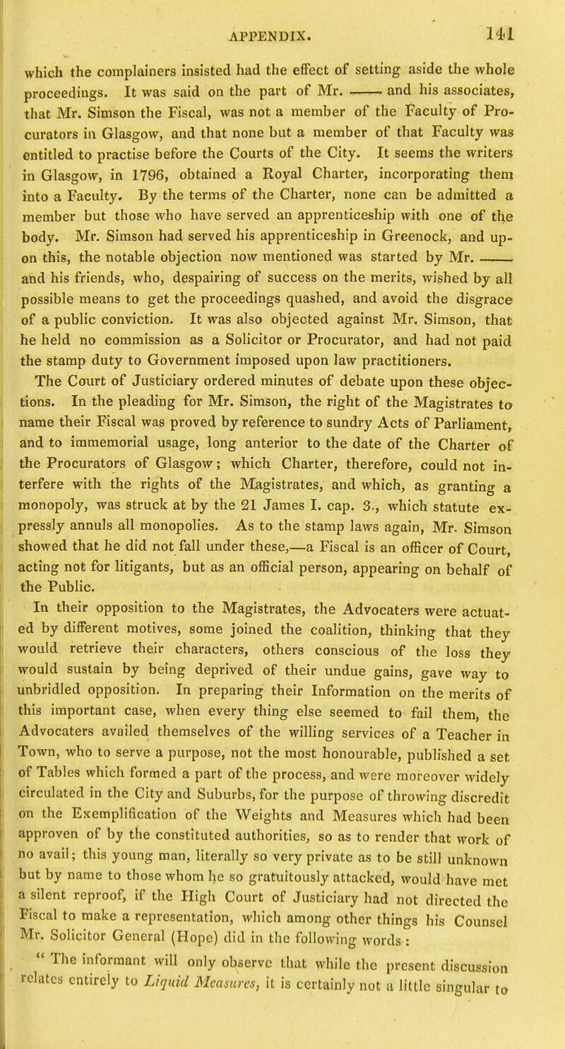 which the complainers insisted had the effect of setting aside the whole proceedings. It was said on the part of Mr. and his associates, that Mr. Simson the Fiscal, was not a member of the Faculty of Pro- curators in Glasgow, and that none but a member of that Faculty was entitled to practise before the Courts of the City. It seems the writers in Glasgow, in 1796, obtained a Royal Charter, incorporating them into a Faculty. By the terms of the Charter, none can be admitted a member but those who have served an apprenticeship with one of the body. Mr. Simson had served his apprenticeship in Greenock, and up- on this, the notable objection now mentioned was started by Mr. and his friends, who, despairing of success on the merits, wished by all possible means to get the proceedings quashed, and avoid the disgrace of a public conviction. It was also objected against Mr. Simson, that he held no commission as a Solicitor or Procurator, and had not paid the stamp duty to Government imposed upon law practitioners. The Court of Justiciary ordered minutes of debate upon these objec- tions. In the pleading for Mr. Simson, the right of the Magistrates to name their Fiscal was proved by reference to sundry Acts of Parliament, and to immemorial usage, long anterior to the date of the Charter of the Procurators of Glasgow; which Charter, therefore, could not in- terfere with the rights of the Magistrates, and which, as granting a monopoly, was struck at by the 21 James I. cap. 3., which statute ex- pressly annuls all monopolies. As to the stamp laws again, Mr. Simson showed that he did not fall under these,—a Fiscal is an officer of Court, acting not for litigants, but as an official person, appearing on behalf of the Public. In their opposition to the Magistrates, the Advocators were actuat- ed by different motives, some joined the coalition, thinking that they would retrieve their characters, others conscious of the loss they would sustain by being deprived of their undue gains, gave way to unbridled opposition. In preparing their Information on the merits of this important case, when every thing else seemed to fail them, the Advocators availed themselves of the willing services of a Teacher in Town, who to serve a purpose, not the most honourable, published a set of Tables which formed a part of the process, and were moreover widely circulated in the City and Suburbs, for the purpose of throwing discredit on the Exemplification of the Weights and Measures which had been approven of by the constituted authorities, so as to render that work of no avail; this young man, literally so very private as to be still unknown but by name to those whom he so gratuitously attacked, would have met a silent reproof, if the High Court of Justiciary had not directed the Fiscal to make a representation, which among other things his Counsel Mr. Solicitor General (Hope) did in the following words :  The informant will only observe that while the present discussion relates entirely to Liquid Measures, it is certainly not a little singular to
