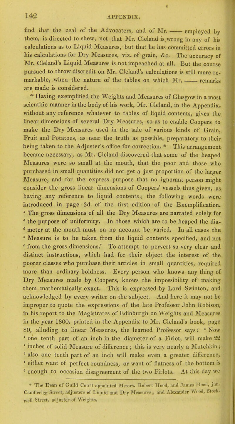 find that the zeal of the Advocaters, and of Mr employed hy thera, is directed to shew, not that Mr. Cleland is,wrong in any of liig calculations as to Liquid Measures, but that he has committed errors in his calculations for Dry Measures, viz. of grain, &c. The accuracy of Mr. Cleland's Liquid Measures is not impeached at all. But the course pursued to throw discredit on Mr. Cleland's calcula,tions is still more re- markable, when the nature of the tables on which Mr. remarks are made is considered.  Having exemplified the Weights and Measures of Glasgow in a most scientific manner in the body of his work, Mr. Cleland, in the Appendix, without any reference whatever to tables of liquid contents, gives the linear dimensions of several Dry Measures, so as to enable Coopers to make the Dry Measures used in the sale of various kinds of Grain, Fruit and Potatoes, as near the truth as possible, preparatory to their being taken to the Adjuster's office for correction.* This arrangement became necessary, as Mr. Cleland discovered that some of the heaped Measures were so small at the mouth, that the poor and those who purchased in small quantities did not get a just proportion of the larger Measure, and for the express purpose that no ignorant person might consider the gross linear dimensions of Coopers' vessels thus given, as having any reference to liquid contents; the following words were introduced in page 3d of the first edition of the Exemplification. * The gross dimensions of all the Dry Measures are narrated solely for * the purpose of uniformity. In those which are to be heaped the dia- * meter at the mouth must on no account be varied. In all cases the ' Measure is to be taken from the liquid contents specified, and not ' from the gross dimensions.' To attempt to pervert so very clear and distinct instructions, which had for their object the interest of the poorer classes who purchase their articles in small quantities, required more than ordinary boldness. Every person who knows any thing of Dry Measures made by Coopers, knows the impossibility of making them mathematically exact. This is expressed by Lord Swinton, and acknowledged by every writer on the subject. And here it may not be improper to quote the expressions of the late Professor John Robison, in his report to the Magistrates of Edinburgh on Weights and Measures in the year 1800, printed in the Appendix to Mr. Cleland's book, page 80, alluding to linear Measures, the learned Professor says: ' Now * one tenth part of an inch in the diameter of a Firlot, will make 22 * inches of solid Measure of difference; this is very nearly a Mutchkin ; * also one tenth part of an inch will make even a greater dift'crencc, * either want of perfect roundness, or want of flatness of the bottom is * enough to occasion disagreement of the two Firlots. At this day we * The Dean of Guild Court appointed Messrs. Rol)crt Hood, and James Hood, jiiii. Candlerigg Street, adjusters uf Liquid aud Dry Measures; and Alexander Wood, Stock- •jvcll Street, adjuster of Weights.