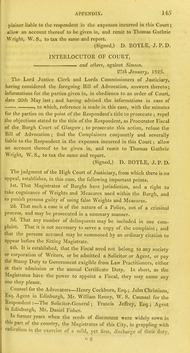 : plainer liable to the respondent in the expenses incurred in this Court; allofv an account thereof to be given in, and remit to Thomas Guthrie Wright, W. S., to tax the same and report. (Signed,) D. BOYLE, J. P. D. INTERLOCUTOR OF COURT, and others, against Simsorii, Tlth January, 1823. . The Lord Justice Clerk and Lords Commissioners of Justiciary, j having considered the foregoing Bill of Advocation, answers thereto; r informations for the parties given in, in obedience to an order of Court, date 26th May last; and having advised the informations in case of • , to which, reference is made in this case, with the minutes for the parties on the point of the Respondent's title to prosecute ; repel the objections stated to the title of the Respondent, as Procurator Fiscal of the Burgh Court of Glasgow ; to prosecute this action, refuse the Bill of Advocation ; find the Complainers conjunctly and severally liable to the Respondent in the expenses incurred in this Court; allow an account thereof to be given in, arid remit to Thomas Guthrie Wright, W. S., to tax the same and report. (Signed,) D. BOYLE, J. P. D. The judgment of the High Court of Justiciary, from which there is no appeal, establishes, in this case, the following important points* . 1st, That Magistrates of Burghs have jurisdiction, and a right to' take cognizance of Weights and Measures used within the Burgh, and to punish persons guilty of using false Weights and Measures. 2d. That such a case is of the nature of a Police, not of a criminal process, and may be prosecuted in a summary manner. 3d. That any number of delinquents may be included in one coni- |)laint. That it is not necessary to serve a copy of the complaint; and that the persons accused may be summoned by an ordinary citation to appear before the Sitting Magistrate. 4th. It is established, that the Fiscal need not belong to any society or corporation of Writers, or be admitted a Solicitor or Agent, or pay the Stamp Duty to Government exigible from Law Practitioners, either at their admission or the annual Certificate Duty. In short, as the Magistrates have the power to appoint a Fiscal, they may name any one they please. Counsel for the Advocators—Henry Cockburn, Esq.; John Christison, Esq. Agent in Edinburgh, Mr. William Renny, W. S. Counsel for the Respondent:—The Solicitor-General; Francis Jeffrey, Esq.; Agent in Edinburgh, Mr. Daniel Fisher. In former years when the seeds of discontent were widely sown in this part of the country, the Magistrates of this City, in grappling with radicalism in the exercise of a mild, yet firm, discharge of their duty, (i g