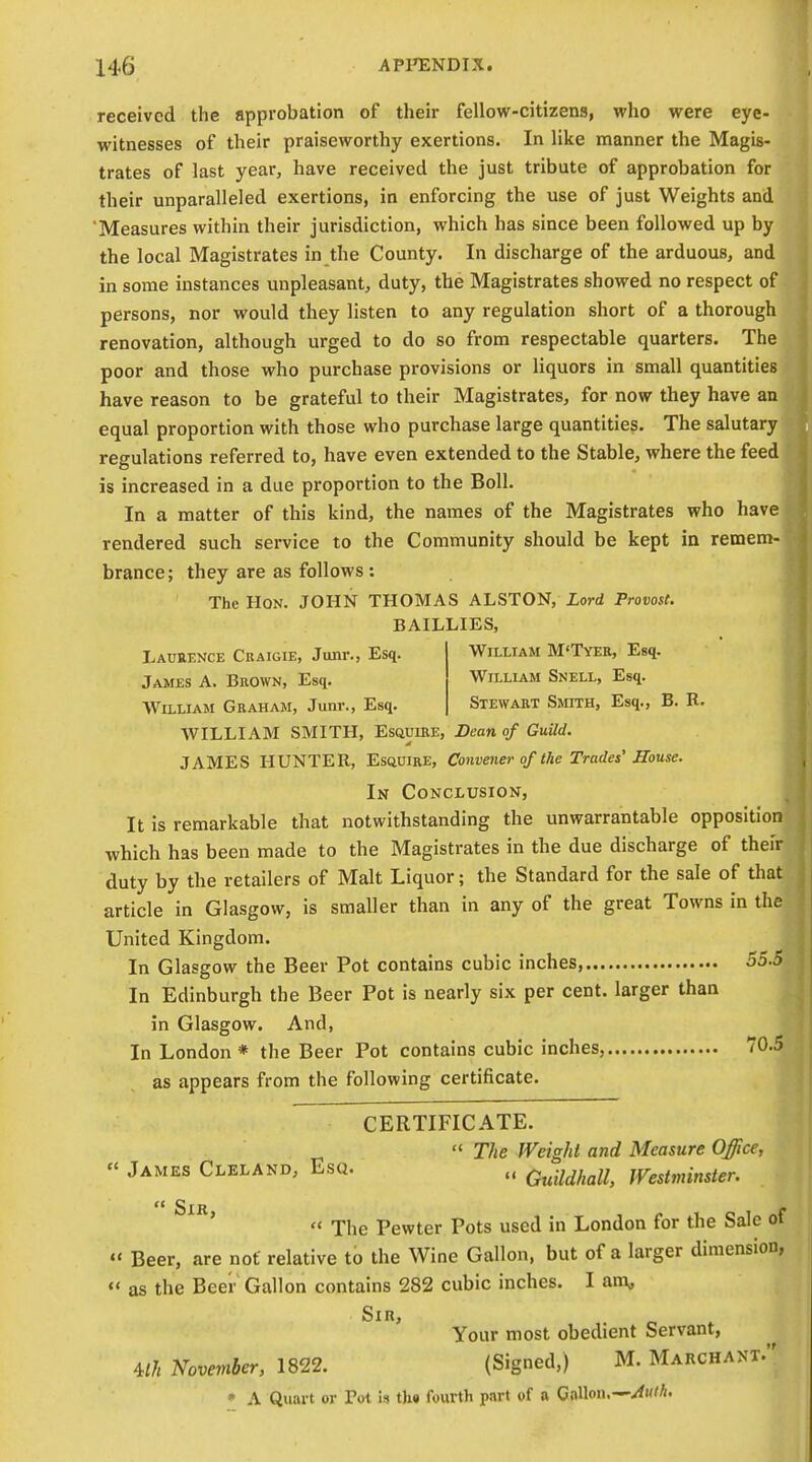 William M'Tyee, Esq. William Snell, Esq. Stewart SraTH, Esq., B. R. received the approbation of their fellow-citizens, who were eye- witnesses of their praiseworthy exertions. In like manner the Magb- trates of last year, have received the just tribute of approbation for their unparalleled exertions, in enforcing the use of just Weights and Measures within their jurisdiction, which has since been followed up by the local Magistrates in the County. In discharge of the arduous, and in some instances unpleasant, duty, the Magistrates showed no respect of persons, nor would they listen to any regulation short of a thorough renovation, although urged to do so from respectable quarters. The poor and those who purchase provisions or liquors in small quantities have reason to be grateful to their Magistrates, for now they have an equal proportion with those who purchase large quantities. The salutary regulations referred to, have even extended to the Stable, where the feed is increased in a due proportion to the Boll. In a matter of this kind, the names of the Magistrates who have rendered such service to the Community should be kept ia remem- brance; they are as follows : The Hon. JOHN THOMAS ALSTON, Lord Provost. BAILLIES, Laueence Craigie, Junr., Esq. James A. Brown, Esq. William Graham, Junr., Esq. WILLIAM SMITH, EsauiRE, Dean of Guild. JAMES HUNTER, Esquire, Convener of the Trades'Souse. In Conclusion, It is remarkable that notwithstanding the unwarrantable opposition which has been made to the Magistrates in the due discharge of their duty by the retailers of Malt Liquor; the Standard for the sale of that article in Glasgow, is smaller than in any of the great Towns in the United Kingdom. In Glasgow the Beer Pot contains cubic inches, 55.5 In Edinburgh the Beer Pot is nearly six per cent, larger than in Glasgow. And, In London * the Beer Pot contains cubic inches, 70.5 as appears from the following certificate. CERTIFICATE.  The Weight and Measure Office, « James Cleland, Esq. Q^^^f^^n^ Westminster.  The Pewter Pots used in London for the Sale of «' Beer, are not relative to the Wine Gallon, but of a larger dimension,  as the Beer Gallon contains 282 cubic inches. I an\, Sir, Your most obedient Servant, m November, 1822. (Signed,) M. Marchant. • A Quart or Pot i$ th« fourth part of a Cnnoii.—><wM.