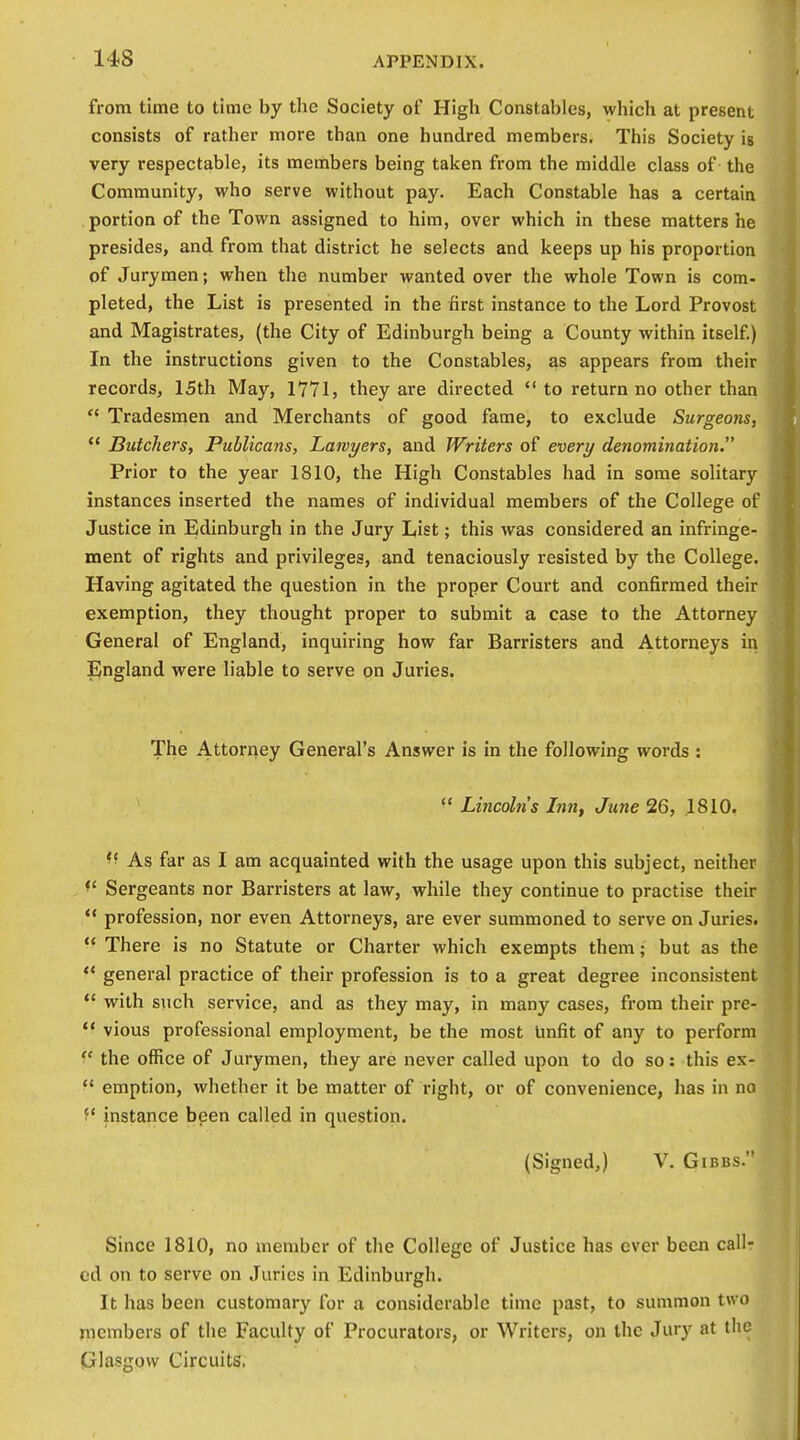 from time to time by tlie Society of High Constables, which at present consists of rather more than one hundred members. This Society ig very respectable, its members being taken from the middle class of the Community, who serve without pay. Each Constable has a certain portion of the Town assigned to him, over which in these matters he presides, and from that district he selects and keeps up his proportion of Jurymen; when the number wanted over the whole Town is com- pleted, the List is presented in the first instance to the Lord Provost and Magistrates, (the City of Edinburgh being a County within itself) In the instructions given to the Constables, as appears from their records, 15th May, 1771, they are directed  to return no other than  Tradesmen and Merchants of good fame, to exclude Surgeons, Butchers, Publicans, Lawyers, and Writers of everi/ denomination. Prior to the year 1810, the High Constables had in some solitary instances inserted the names of individual members of the College of Justice in Edinburgh in the Jury List; this was considered an infringe- ment of rights and privileges, and tenaciously resisted by the College. Having agitated the question in the proper Court and confirmed their exemption, they thought proper to submit a case to the Attorney General of England, inquiring how far Barristers and Attorneys in IJngland were liable to serve on Juries. The Attorney General's Answer is in the following words : *  Lincoln's Lm, June 26, 1810. As far as I am acquainted with the usage upon this subject, neither ^' Sergeants nor Barristers at law, while they continue to practise their  profession, nor even Attorneys, are ever summoned to serve on Juries.  There is no Statute or Charter which exempts them; but as the  general practice of their profession is to a great degree inconsistent *' with such service, and as they may, in many cases, from their pre-  vious professional employment, be the most Unfit of any to perform  the office of Jurymen, they are never called upon to do so: this ex-  emption, whether it be matter of right, or of convenience, has in no  instance been called in question. (Signed,) V. Gibbs. Since 1810, no member of the College of Justice has ever been call- ed on to serve on Juries in Edinburgh. It has been customary for a considerable time past, to summon two nicmbcrs of the Faculty of Procurators, or Writers, on the Jury at the Glasgow Circuits.