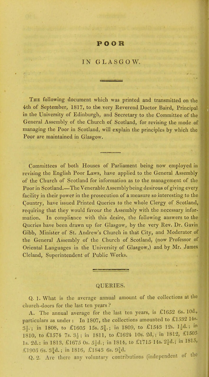 POOR IN GLASGOW. The following document which was printed and transmitted on the 4th of September, 1817, to the very Reverend Doctor Baird, Principal in the University of Edinburgh, and Secretary to the Committee of the General Assembly of the Church of Scotland, for revising the mode of managing the Poor in Scotland, will explain the principles by which the Poor are maintained in Glasgow. Committees of both Houses of Parliament being now employed in revising the English Poor Laws, have applied to the General Assembly of the Church of Scotland for information as to the management of the Poor in Scotland.—The Venerable Assembly being desirous of giving every facility in their power in the prosecution of a measure so interesting to the Country, have issued Printed Queries to the whole Clergy of Scotland, requiring that they would favour the Assembly with the necessary infor- mation. In compliance with this desire, the following answers to the Queries have been drawn up for Glasgow, by the very Rev. Dr. Gavin Gibb, Minister of St. Andrew's Church in that City, and Moderator of the General Assembly of the Church of Scotland, (now Professor of Oriental Languages in the University of Glasgow,) and by Mr. James Cleland, Superintendent of Public Works. QUERIES. Q. 1. What is the average annual amount of the collections at tlie church-doors for the last ten years ? A. The annual average for the last ten years, is £1652 6s. lOd., particulars as under: In 1807, the collections amounted to £1532 14s. 3^.; in 1808, to £1605 15s. 5|.; in 1809, to £l543 12s. iJ-d.; in 1810, to £1574 7s. 3A; in 1811, to £1624 10s. 2d,; in I8I2, £1503 Is. 2d.: in 1813, £1675 Os. 5^d,; in 1SI4, to £1715 Hs.2id.; in 1815, £1905 6s. 3|d.: in 1816, £lS43 6s. 9id. Q. 2. Arc there any voluntary conlribulions (independent of the