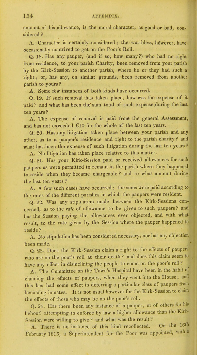 amount of his allowance, is the moral character, as good or bad, con- sidered ? A. Character is certainly considered; the worthless, hflwever, have occasionally contrived to get on the Poor's Roll. Q. 18. Has any pauper, (and if so, how many?) who had no right from residence, to your parish Charity, been removed from your parish by the Kirk-Session to another parish, where he or they had such a right; or, has any, on similar grounds, been removed from another parish to yours ? A. Some few instances of both kinds have occurred. Q. 19. If such removal has taken place, how was the expense of it paid ? and what has been the* sum total of such expense during the last ten years ? A. The expense of removal is paid from the general Assessment, and has not exceeded £lO for the whole of the last ten years. Q. 20. Has any litigation taken place between your parish and any other, as to a pauper's residence and right to the parish charity ? and what has been the expense of such litigation during the last ten years ? A. No litigation has taken place relative to this matter. Q. 21. Has your Kirk-Session paid or received allowances for such paupers as were permitted to remain in the parish where they happened to reside when they became chargeable ? and to what amount during the last ten years ? A. A few such cases have occurred ; the sums were paid according to the rates of the different parishes in which the paupers were resident. Q. 22. Was any stipulation made between the Kirk-Sessions con- cerned, as to the rate of allowance to be given to such paupers ? and has the Session paying the allowances ever objected, and with what result, to the rate given by the Session where the pauper happened to reside ? A. No stipulation has been considered necessary, nor has any objection been made. Q. 23. Does the Kirk-Session claim a right to the effects of paupers who are on the poor's roll at their death ? and does this claim seem to have any effect in disinclining the people to come on the poor's roll ? A. The Committee on the Town's Hospital have been in the habit of claiming the effects of paupers, when they went into the House; and this has had some effect in deterring a particular class of paupers from becoming inmates. It is not usual however for the Kirk-Session to claim the effects of those who may be on the poor's roll. Q. 24'. Has there been any instance of a pauper, or of others for bis behoof, attempting to enforce by law a higher allowance tlian the Kirk- Session were willing to give ? and what was the result ? A. There is no instance of this kind recollected. On the 16th February 1815, a Superintendent for the Poor was appointed, with a