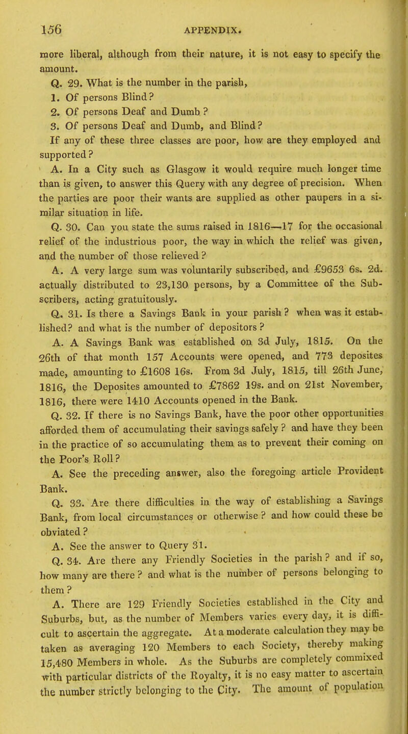 more liberal, although from their nature, it is not easy to specify the amount. Q. 29. What is the number in the parish, 1. Of persons Blind? 2. Of persons Deaf and Dumb ? 3. Of persons Deaf and Dumb, and Blind? If any of these three classes are poor, how are they employed and supported ? A. In a City such as Glasgow it would require much longer time than is given, to answer this Query with any degree of precision. When the parties are poor their wants are supplied as other paupers in a si- milar situation in life. Q. 30. Can you state the suras raised in 1816—17 for the occasional relief of the industrious poor, the way in which the relief was given, and the number of those relieved ? A. A very large sum was voluntarily subscribed, and £9653 6s. 2d. actually distributed to 23,130 persons, by a Committee of the Sub- scribers, acting gratuitously. Q. 31. Is there a Savings Bank in your parish? when was it estab- lished? and what is the number of depositors ? A. A Savings Bank was established on 3d July, 1815. On the 26th of that month 157 Accounts were opened, and 773 deposites made, amounting to £1608 16s. From 3d July, 1815, till 26th June, 1816, the Deposites amounted to £7862 19s. and on 21st November, 1816, there were 1410 Accounts opened in the Bank. Q. 32. If there is no Savings Bank, have the poor other opportunities afforded them of accumulating their savings safely ? and have they been in the practice of so accumulating them as to prevent their commg on the Poor's Roll? A. See the preceding answer, also the foregoing article Provident Bank. Q. 33. Are there difficulties in the way of establishing a Savings Bank, from local circumstances or otherwise ? and how could these be obviated ? A. See the answer to Query 31. Q. 34-. Are there any Friendly Societies in the parish ? and if so, how many are there ? and what is the number of persons belonging to them ? A. There are 129 Friendly Societies established in the City and Suburbs, but, as the number of Members varies every day, it is diffi- cult to ascertain the aggregate. At a moderate calculation they may be taken as averaging 120 Members to each Society, thereby making 15,480 Members in whole. As the Suburbs are completely commixed with particular districts of the Royalty, it is no easy matter to ascertam the number strictly belonging to the City. The amount of population