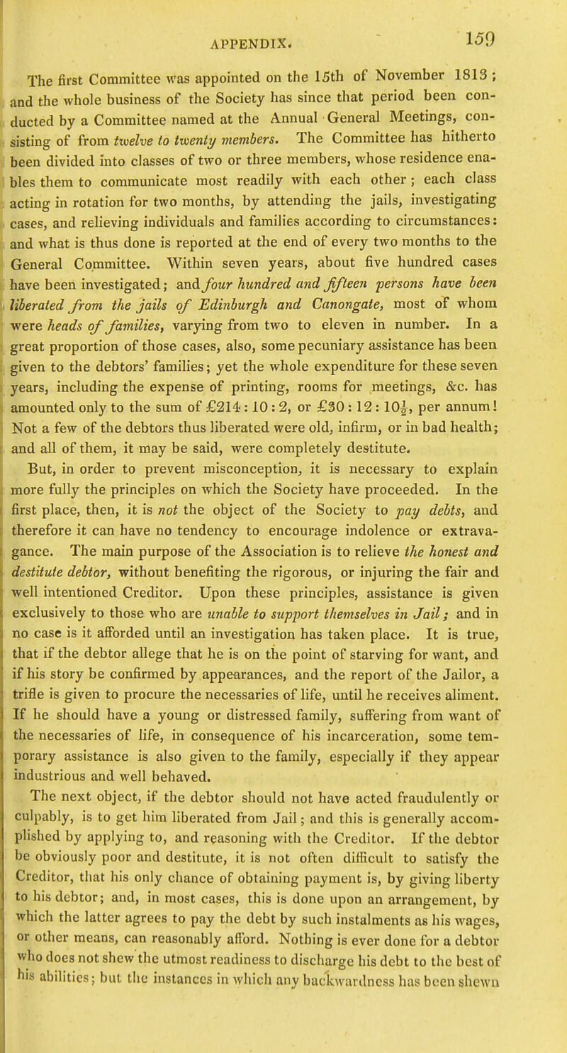 The first Committee was appointed on the 15th of November 1813 ; and the whole business of the Society has since that period been con- ducted by a Committee named at the Annual General Meetings, con- sisting of from fwelve to twenty members. The Committee has hitherto : been divided into classes of two or three members, whose residence ena- 1 bles them to communicate most readily with each other; each class acting in rotation for two months, by attending the jails, investigating cases, and relieving individuals and families according to circumstances: and what is thus done is reported at the end of every two months to the General Committee. Within seven years, about five hundred cases have been investigated; and four hundred and fifteen persons have been - liberated from the jails of Edinburgh and Canongate, most of whom were heads of families, varying from two to eleven in number. In a great proportion of those cases, also, some pecuniary assistance has been given to the debtors' families; yet the whole expenditure for these seven years, including the expense of printing, rooms for meetings, &c. has amounted only to the sum of £214:10: 2, or £30 : 12 :10^, per annum! Not a few of the debtors thus liberated were old, infii-m, or in bad health; and all of them, it may be said, were completely destitute. But, in order to prevent misconception, it is necessary to explain more fully the principles on which the Society have proceeded. In the first place, then, it is not the object of the Society to pay debts, and therefore it can have no tendency to encourage indolence or extrava- gance. The main purpose of the Association is to relieve the honest and destitute debtor, without benefiting the rigorous, or injuring the fair and well intentioned Creditor. Upon these principles, assistance is given exclusively to those who are unable to support themselves in Jail; and in no case is it afforded until an investigation has taken place. It is true, that if the debtor allege that he is on the point of starving for want, and if his story be confirmed by appearances, and the report of the Jailor, a trifle is given to procure the necessaries of life, until he receives aliment. If he should have a young or distressed family, suffering from want of the necessaries of life, in consequence of his incarceration, some tem- porary assistance is also given to the family, especially if they appear industrious and well behaved. The next object, if the debtor should not have acted fraudulently or culpably, is to get him liberated from Jail; and this is generally accom- plished by applying to, and reasoning with the Creditor. If the debtor be obviously poor and destitute, it is not often difficult to satisfy the Creditor, that his only chance of obtaining payment is, by giving liberty to his debtor; and, in most cases, this is done upon an arrangement, by which the latter agrees to pay the debt by such instalments as his wages, or other means, can reasonably afford. Nothing is ever done for a debtor who does not shew the utmost readiness to discharge his debt to the best of his abilities; but the instances in which any baclcwardness has been shewn