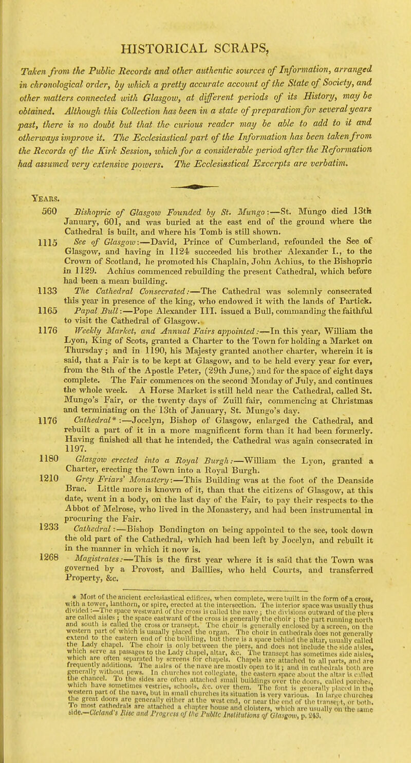HISTORICAL SCRAPS, Taken from the Public Records and other authentic sources of Information, arranged in chronological order, by luhick a pretty accurate account of the State of Society, and other matters connected with Glasgow, at different periods of its History, may be obtained. Although this Collection has been in a state of preparation for several years past, there is no doubt but that the curious reader may be able to add to it and otherways improve it. TJie Ecclesiastical part of the Information has been taken from the Records of the Kirk Session, which for a considerable period after the Reformation had assumed very extensive powers. The Ecclesiastical Excerpts are verbatim. Years. 560 Bishnprie of Glasgow Founded hy St. Mungo:—St. Mungo died 13tli January, 601, and was buried at the east end of the ground where the Cathedral is built, and where his Tomb is stUl sho-wn. 1115 Ske of Glasgow:—David, Prince of Cumberland, refoimded the See of Glasgow, and having in 1124< succeeded his brother Alexander I., to the Crown of Scotland, he promoted his Chaplain, John Achius, to the Bishopric in 1129. Acliius commenced rebuilding the present Cathedral, which before had been a mean building. 1133 The Cathedral Consecrated:—The Cathedi'al was solemnly consecrated this year in presence of the king, who endowed it with the lands of Partick. 1165 Papal Bull:—Pope Alexander III. issued a Bull, commanding the faithful to visit the Cathedral of Glasgow. 1176 Weekly Market, and Annual Fairs appointed:—In this year, William the Lyon, King of Scots, granted a Charter to the Town for holding a Market on. Thursday ; and in 1190, his Majesty granted another chai'ter, wherein it is said, that a Fair is to be kept at Glasgow, and to be held every year for ever, fi'om the 8th of the Apostle Peter, (29th June,) and for the space of eight days complete. The Fair commences on the second Monday of July, and continues the whole week. A Horse Market is still held near the Cathedi-al, called St. Mungo's Fair, or the twenty days of ZuUl fair, commencing at Chi'istmas and terminating on the 13th of January, St. Mungo's day. 1176 Cathedral* :—Jocelyn, Bishop of Glasgow, enlarged the Cathedral, and rebuilt a part of it in a more magnificent form than it had been formerly. Having finished all that he intended, the Cathedral was again consecrated in 1197. b 1180 Glasgow erected into a Royal Burgh:—William the Lj-on, granted a Charter, erecting the Town into a Royal Bm-gh. 1210 Grey Friars' Monastery:—This Building was at the foot of the Deanside Brae. Little more is known of it, than that the citizens of Glasgow, at this date, went in a body, on the last day of the Fair, to pay their respects to the Abbot of Melrose, who lived in the Monastery, and had been instrumental in procuring the Fair. 1233 Cathedral r—Bishop Bondington on being appointed to tlie see, took down the old part of the Cathedi-al, which had been left by Jocelyn, and rebuilt it in the manner in which it now is. 1268 Magistrates:—This is the first year where it is said that the Town was governed by a Provost, and Baillies, who held Courts, and transferred Property, &c. » Most of the nncient erclcsiastical edifices, wlion complete, were ljuilt in the form of a cross, with a tower, lantliorii, or spire, erected at tlie intersection. Tlie interior space was usually thus divided:—Tlie space westward of tlie cross is called the nave; the divisions outward of the piers are called aisles: the space eastward of the cross is generally the choir ; the part running north and south is called the cross or transept. The choir is generally enclosed bv a screen, on the western part of which is usually iilaced the organ. The choir in cathedrals does not cencrally }° u of tlie building, but there is a space behind the altar, usually called the Lady chapel. The choir is only between the piers, and docs not include the side aisles, which serve as passages to the Lady chapel, altar, &c. The transept has sometimes side aisles, which are o ten separated liy s.Tcens for chapels. Chapels are attached to all parts, and are frequently .n ditions. I he aisli s ot the nave are mostly open to it; and in cathedrals both are generally without pews. In churches not collegiate, the easl(!rn space about the altar is c illetl the chancel, lo the sides are often attached small buildings over the doors, called porches, which have sometimes vestries, schools. &c. over them. The font is gcuernllv placnl in th^ western part of the nave, but m small churches its situation is very various. In iawc churches T„ l,™f\.'i?h Igenerally either at the west end, or near the end of the transept, or both. To most cathedrals are attached a chapter house and cloisters, which arc usually on the 6»inc 6ide,-arfa«d's liiK and Progress of the Public Imlituiions qj Glasgow, p. 213.